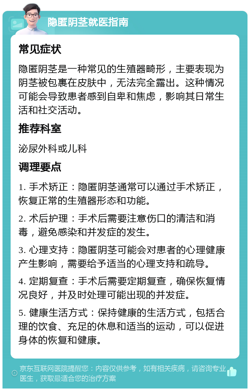 隐匿阴茎就医指南 常见症状 隐匿阴茎是一种常见的生殖器畸形，主要表现为阴茎被包裹在皮肤中，无法完全露出。这种情况可能会导致患者感到自卑和焦虑，影响其日常生活和社交活动。 推荐科室 泌尿外科或儿科 调理要点 1. 手术矫正：隐匿阴茎通常可以通过手术矫正，恢复正常的生殖器形态和功能。 2. 术后护理：手术后需要注意伤口的清洁和消毒，避免感染和并发症的发生。 3. 心理支持：隐匿阴茎可能会对患者的心理健康产生影响，需要给予适当的心理支持和疏导。 4. 定期复查：手术后需要定期复查，确保恢复情况良好，并及时处理可能出现的并发症。 5. 健康生活方式：保持健康的生活方式，包括合理的饮食、充足的休息和适当的运动，可以促进身体的恢复和健康。