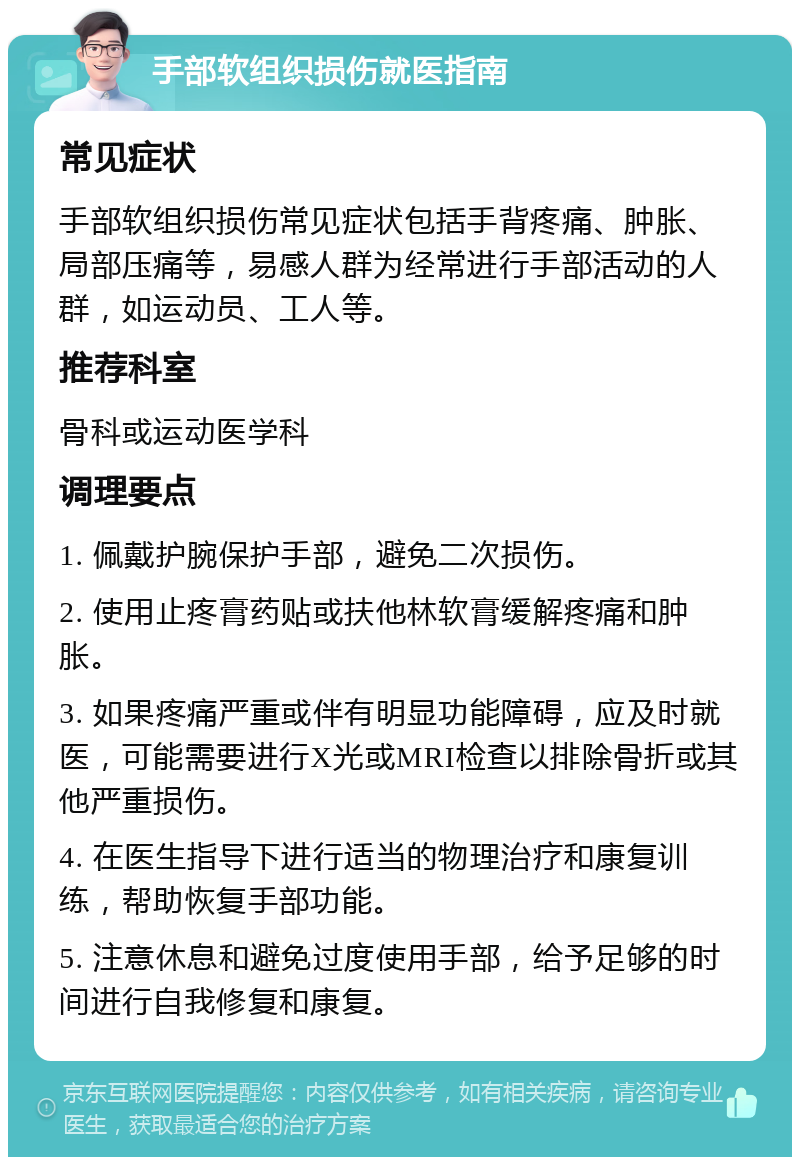 手部软组织损伤就医指南 常见症状 手部软组织损伤常见症状包括手背疼痛、肿胀、局部压痛等，易感人群为经常进行手部活动的人群，如运动员、工人等。 推荐科室 骨科或运动医学科 调理要点 1. 佩戴护腕保护手部，避免二次损伤。 2. 使用止疼膏药贴或扶他林软膏缓解疼痛和肿胀。 3. 如果疼痛严重或伴有明显功能障碍，应及时就医，可能需要进行X光或MRI检查以排除骨折或其他严重损伤。 4. 在医生指导下进行适当的物理治疗和康复训练，帮助恢复手部功能。 5. 注意休息和避免过度使用手部，给予足够的时间进行自我修复和康复。