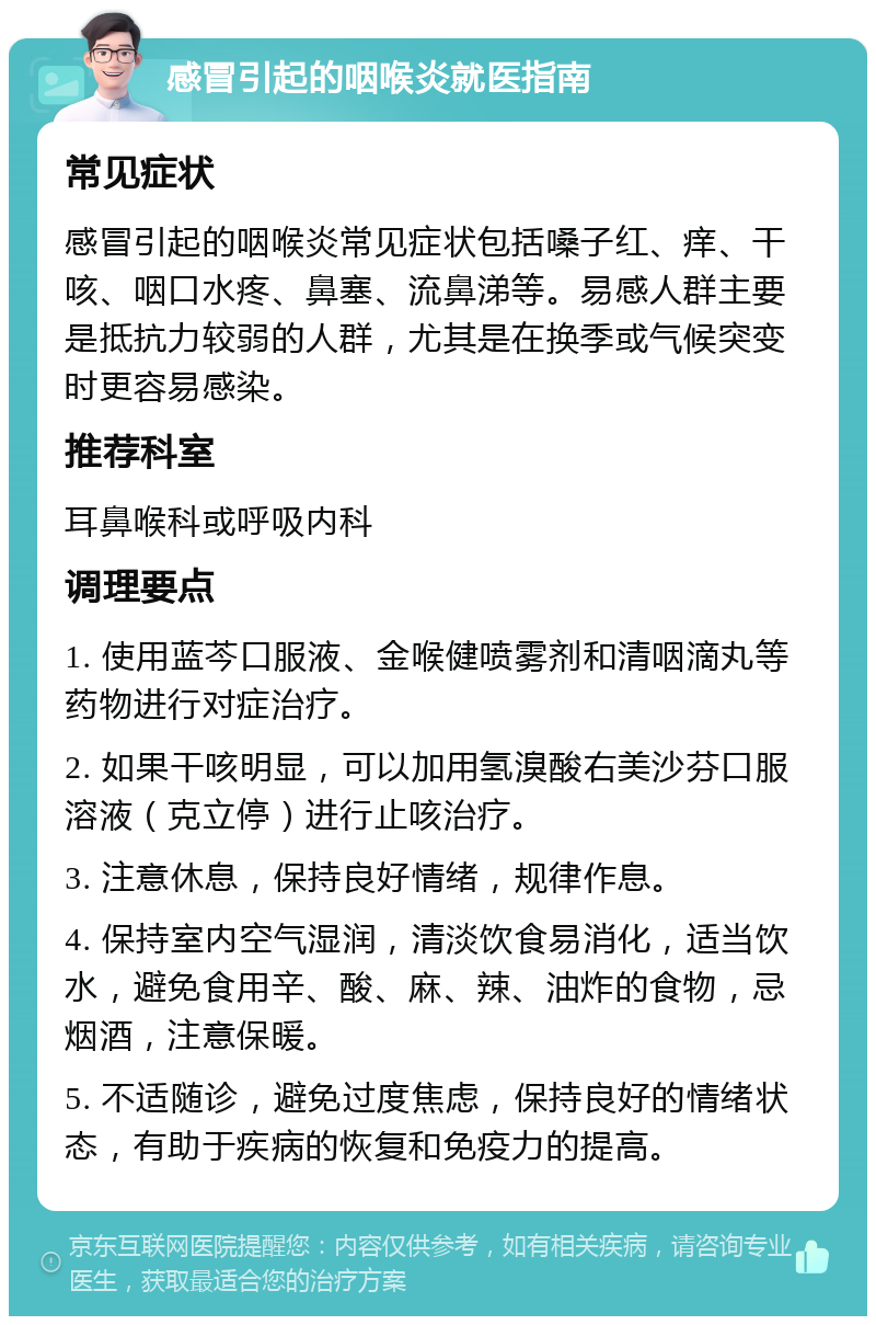 感冒引起的咽喉炎就医指南 常见症状 感冒引起的咽喉炎常见症状包括嗓子红、痒、干咳、咽口水疼、鼻塞、流鼻涕等。易感人群主要是抵抗力较弱的人群，尤其是在换季或气候突变时更容易感染。 推荐科室 耳鼻喉科或呼吸内科 调理要点 1. 使用蓝芩口服液、金喉健喷雾剂和清咽滴丸等药物进行对症治疗。 2. 如果干咳明显，可以加用氢溴酸右美沙芬口服溶液（克立停）进行止咳治疗。 3. 注意休息，保持良好情绪，规律作息。 4. 保持室内空气湿润，清淡饮食易消化，适当饮水，避免食用辛、酸、麻、辣、油炸的食物，忌烟酒，注意保暖。 5. 不适随诊，避免过度焦虑，保持良好的情绪状态，有助于疾病的恢复和免疫力的提高。