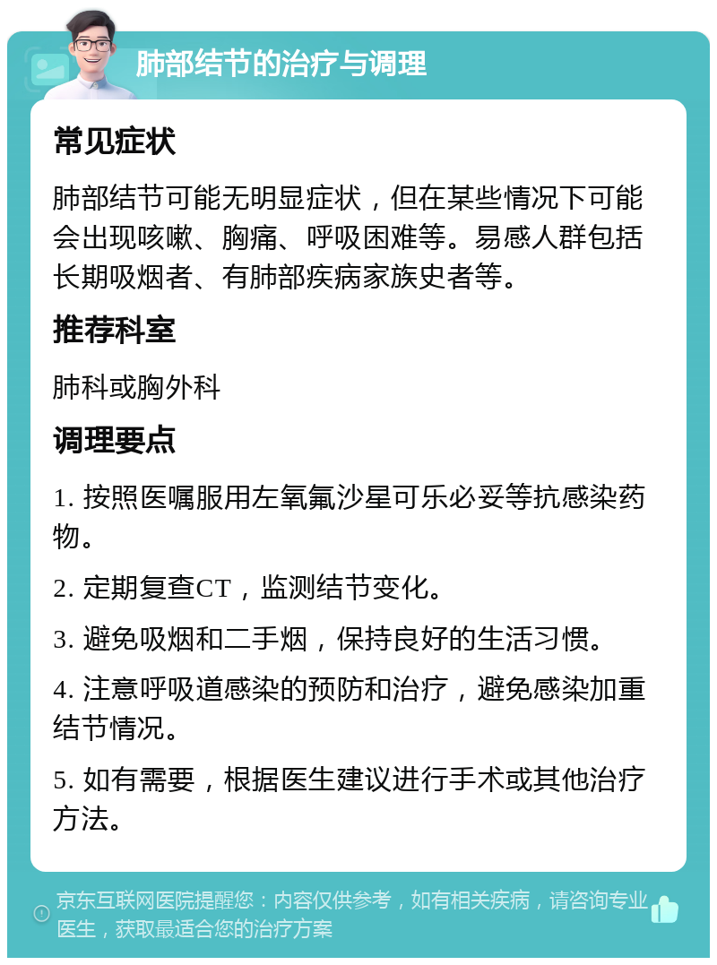 肺部结节的治疗与调理 常见症状 肺部结节可能无明显症状，但在某些情况下可能会出现咳嗽、胸痛、呼吸困难等。易感人群包括长期吸烟者、有肺部疾病家族史者等。 推荐科室 肺科或胸外科 调理要点 1. 按照医嘱服用左氧氟沙星可乐必妥等抗感染药物。 2. 定期复查CT，监测结节变化。 3. 避免吸烟和二手烟，保持良好的生活习惯。 4. 注意呼吸道感染的预防和治疗，避免感染加重结节情况。 5. 如有需要，根据医生建议进行手术或其他治疗方法。