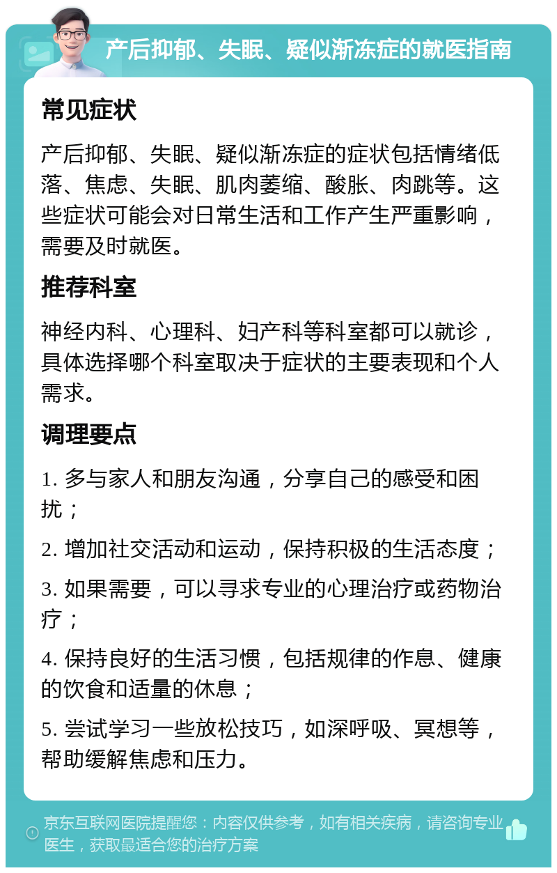 产后抑郁、失眠、疑似渐冻症的就医指南 常见症状 产后抑郁、失眠、疑似渐冻症的症状包括情绪低落、焦虑、失眠、肌肉萎缩、酸胀、肉跳等。这些症状可能会对日常生活和工作产生严重影响，需要及时就医。 推荐科室 神经内科、心理科、妇产科等科室都可以就诊，具体选择哪个科室取决于症状的主要表现和个人需求。 调理要点 1. 多与家人和朋友沟通，分享自己的感受和困扰； 2. 增加社交活动和运动，保持积极的生活态度； 3. 如果需要，可以寻求专业的心理治疗或药物治疗； 4. 保持良好的生活习惯，包括规律的作息、健康的饮食和适量的休息； 5. 尝试学习一些放松技巧，如深呼吸、冥想等，帮助缓解焦虑和压力。