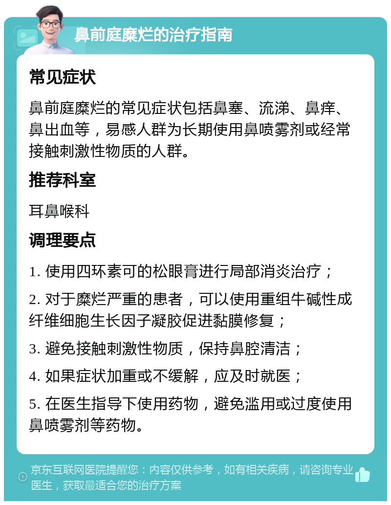 鼻前庭糜烂的治疗指南 常见症状 鼻前庭糜烂的常见症状包括鼻塞、流涕、鼻痒、鼻出血等，易感人群为长期使用鼻喷雾剂或经常接触刺激性物质的人群。 推荐科室 耳鼻喉科 调理要点 1. 使用四环素可的松眼膏进行局部消炎治疗； 2. 对于糜烂严重的患者，可以使用重组牛碱性成纤维细胞生长因子凝胶促进黏膜修复； 3. 避免接触刺激性物质，保持鼻腔清洁； 4. 如果症状加重或不缓解，应及时就医； 5. 在医生指导下使用药物，避免滥用或过度使用鼻喷雾剂等药物。