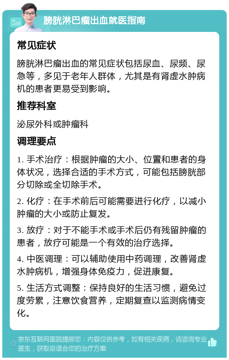 膀胱淋巴瘤出血就医指南 常见症状 膀胱淋巴瘤出血的常见症状包括尿血、尿频、尿急等，多见于老年人群体，尤其是有肾虚水肿病机的患者更易受到影响。 推荐科室 泌尿外科或肿瘤科 调理要点 1. 手术治疗：根据肿瘤的大小、位置和患者的身体状况，选择合适的手术方式，可能包括膀胱部分切除或全切除手术。 2. 化疗：在手术前后可能需要进行化疗，以减小肿瘤的大小或防止复发。 3. 放疗：对于不能手术或手术后仍有残留肿瘤的患者，放疗可能是一个有效的治疗选择。 4. 中医调理：可以辅助使用中药调理，改善肾虚水肿病机，增强身体免疫力，促进康复。 5. 生活方式调整：保持良好的生活习惯，避免过度劳累，注意饮食营养，定期复查以监测病情变化。