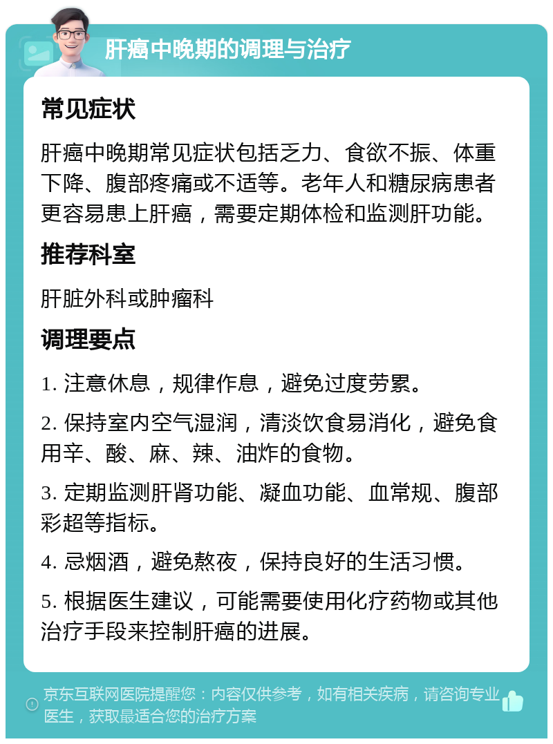 肝癌中晚期的调理与治疗 常见症状 肝癌中晚期常见症状包括乏力、食欲不振、体重下降、腹部疼痛或不适等。老年人和糖尿病患者更容易患上肝癌，需要定期体检和监测肝功能。 推荐科室 肝脏外科或肿瘤科 调理要点 1. 注意休息，规律作息，避免过度劳累。 2. 保持室内空气湿润，清淡饮食易消化，避免食用辛、酸、麻、辣、油炸的食物。 3. 定期监测肝肾功能、凝血功能、血常规、腹部彩超等指标。 4. 忌烟酒，避免熬夜，保持良好的生活习惯。 5. 根据医生建议，可能需要使用化疗药物或其他治疗手段来控制肝癌的进展。