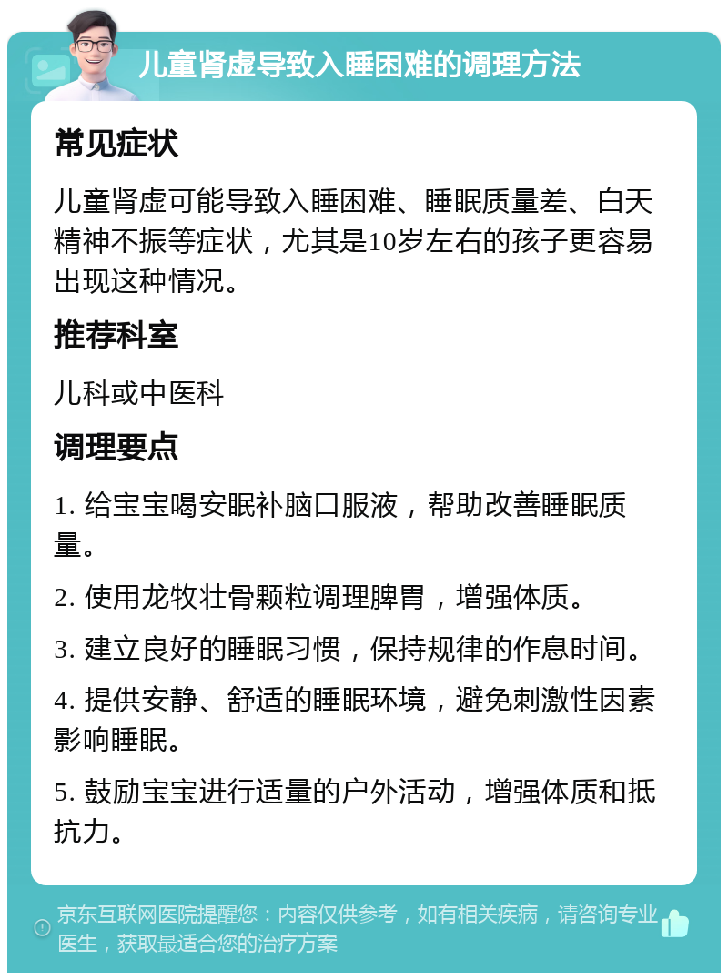 儿童肾虚导致入睡困难的调理方法 常见症状 儿童肾虚可能导致入睡困难、睡眠质量差、白天精神不振等症状，尤其是10岁左右的孩子更容易出现这种情况。 推荐科室 儿科或中医科 调理要点 1. 给宝宝喝安眠补脑口服液，帮助改善睡眠质量。 2. 使用龙牧壮骨颗粒调理脾胃，增强体质。 3. 建立良好的睡眠习惯，保持规律的作息时间。 4. 提供安静、舒适的睡眠环境，避免刺激性因素影响睡眠。 5. 鼓励宝宝进行适量的户外活动，增强体质和抵抗力。