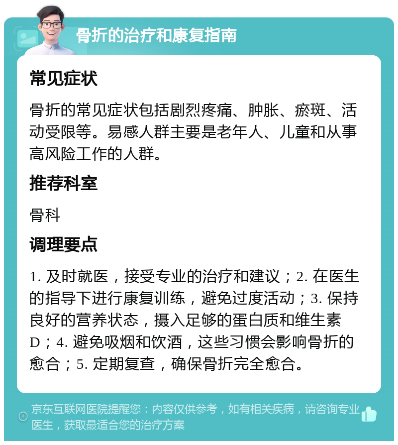 骨折的治疗和康复指南 常见症状 骨折的常见症状包括剧烈疼痛、肿胀、瘀斑、活动受限等。易感人群主要是老年人、儿童和从事高风险工作的人群。 推荐科室 骨科 调理要点 1. 及时就医，接受专业的治疗和建议；2. 在医生的指导下进行康复训练，避免过度活动；3. 保持良好的营养状态，摄入足够的蛋白质和维生素D；4. 避免吸烟和饮酒，这些习惯会影响骨折的愈合；5. 定期复查，确保骨折完全愈合。