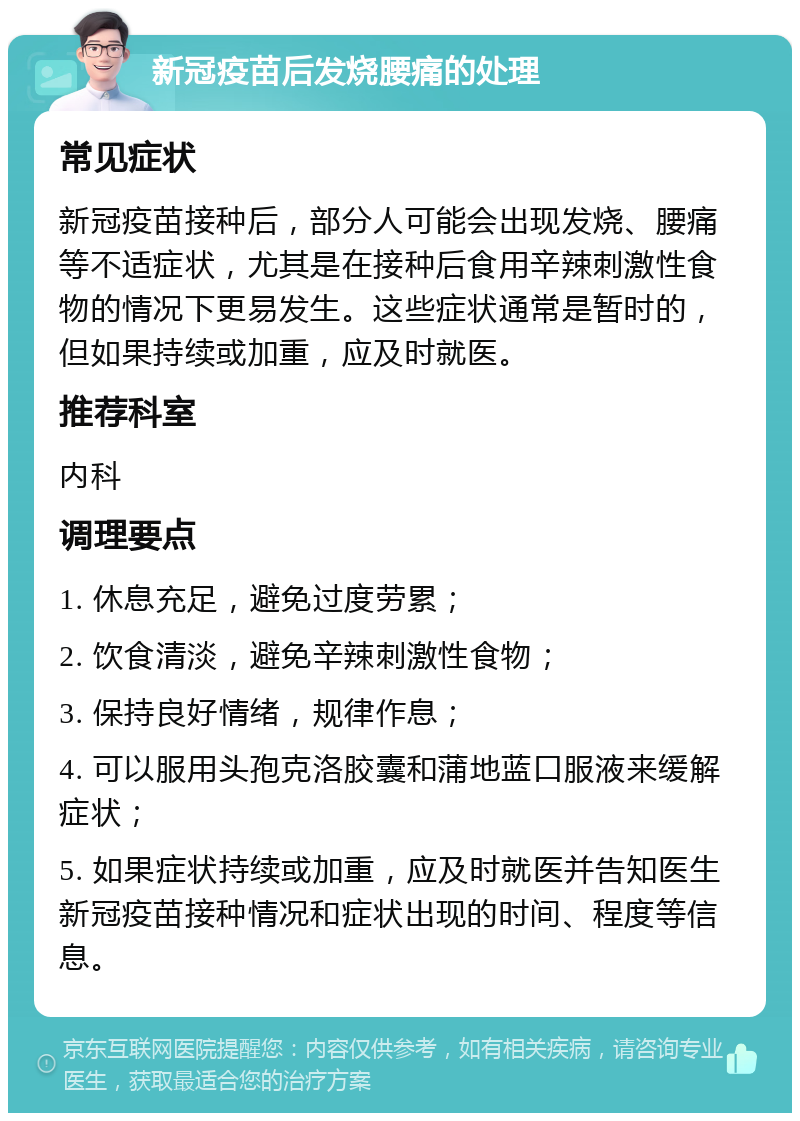 新冠疫苗后发烧腰痛的处理 常见症状 新冠疫苗接种后，部分人可能会出现发烧、腰痛等不适症状，尤其是在接种后食用辛辣刺激性食物的情况下更易发生。这些症状通常是暂时的，但如果持续或加重，应及时就医。 推荐科室 内科 调理要点 1. 休息充足，避免过度劳累； 2. 饮食清淡，避免辛辣刺激性食物； 3. 保持良好情绪，规律作息； 4. 可以服用头孢克洛胶囊和蒲地蓝口服液来缓解症状； 5. 如果症状持续或加重，应及时就医并告知医生新冠疫苗接种情况和症状出现的时间、程度等信息。