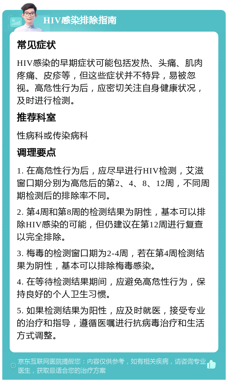 HIV感染排除指南 常见症状 HIV感染的早期症状可能包括发热、头痛、肌肉疼痛、皮疹等，但这些症状并不特异，易被忽视。高危性行为后，应密切关注自身健康状况，及时进行检测。 推荐科室 性病科或传染病科 调理要点 1. 在高危性行为后，应尽早进行HIV检测，艾滋窗口期分别为高危后的第2、4、8、12周，不同周期检测后的排除率不同。 2. 第4周和第8周的检测结果为阴性，基本可以排除HIV感染的可能，但仍建议在第12周进行复查以完全排除。 3. 梅毒的检测窗口期为2-4周，若在第4周检测结果为阴性，基本可以排除梅毒感染。 4. 在等待检测结果期间，应避免高危性行为，保持良好的个人卫生习惯。 5. 如果检测结果为阳性，应及时就医，接受专业的治疗和指导，遵循医嘱进行抗病毒治疗和生活方式调整。