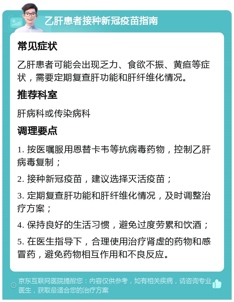 乙肝患者接种新冠疫苗指南 常见症状 乙肝患者可能会出现乏力、食欲不振、黄疸等症状，需要定期复查肝功能和肝纤维化情况。 推荐科室 肝病科或传染病科 调理要点 1. 按医嘱服用恩替卡韦等抗病毒药物，控制乙肝病毒复制； 2. 接种新冠疫苗，建议选择灭活疫苗； 3. 定期复查肝功能和肝纤维化情况，及时调整治疗方案； 4. 保持良好的生活习惯，避免过度劳累和饮酒； 5. 在医生指导下，合理使用治疗肾虚的药物和感冒药，避免药物相互作用和不良反应。