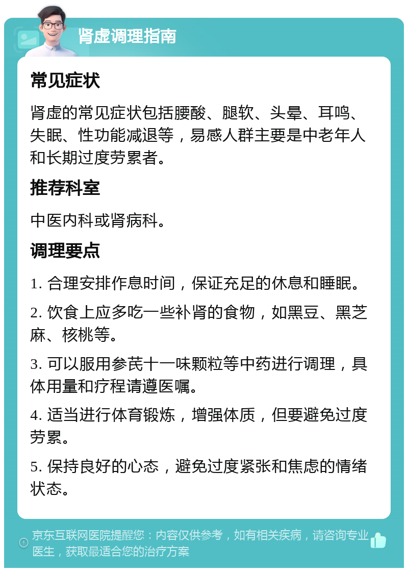 肾虚调理指南 常见症状 肾虚的常见症状包括腰酸、腿软、头晕、耳鸣、失眠、性功能减退等，易感人群主要是中老年人和长期过度劳累者。 推荐科室 中医内科或肾病科。 调理要点 1. 合理安排作息时间，保证充足的休息和睡眠。 2. 饮食上应多吃一些补肾的食物，如黑豆、黑芝麻、核桃等。 3. 可以服用参芪十一味颗粒等中药进行调理，具体用量和疗程请遵医嘱。 4. 适当进行体育锻炼，增强体质，但要避免过度劳累。 5. 保持良好的心态，避免过度紧张和焦虑的情绪状态。