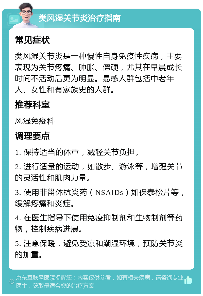 类风湿关节炎治疗指南 常见症状 类风湿关节炎是一种慢性自身免疫性疾病，主要表现为关节疼痛、肿胀、僵硬，尤其在早晨或长时间不活动后更为明显。易感人群包括中老年人、女性和有家族史的人群。 推荐科室 风湿免疫科 调理要点 1. 保持适当的体重，减轻关节负担。 2. 进行适量的运动，如散步、游泳等，增强关节的灵活性和肌肉力量。 3. 使用非甾体抗炎药（NSAIDs）如保泰松片等，缓解疼痛和炎症。 4. 在医生指导下使用免疫抑制剂和生物制剂等药物，控制疾病进展。 5. 注意保暖，避免受凉和潮湿环境，预防关节炎的加重。