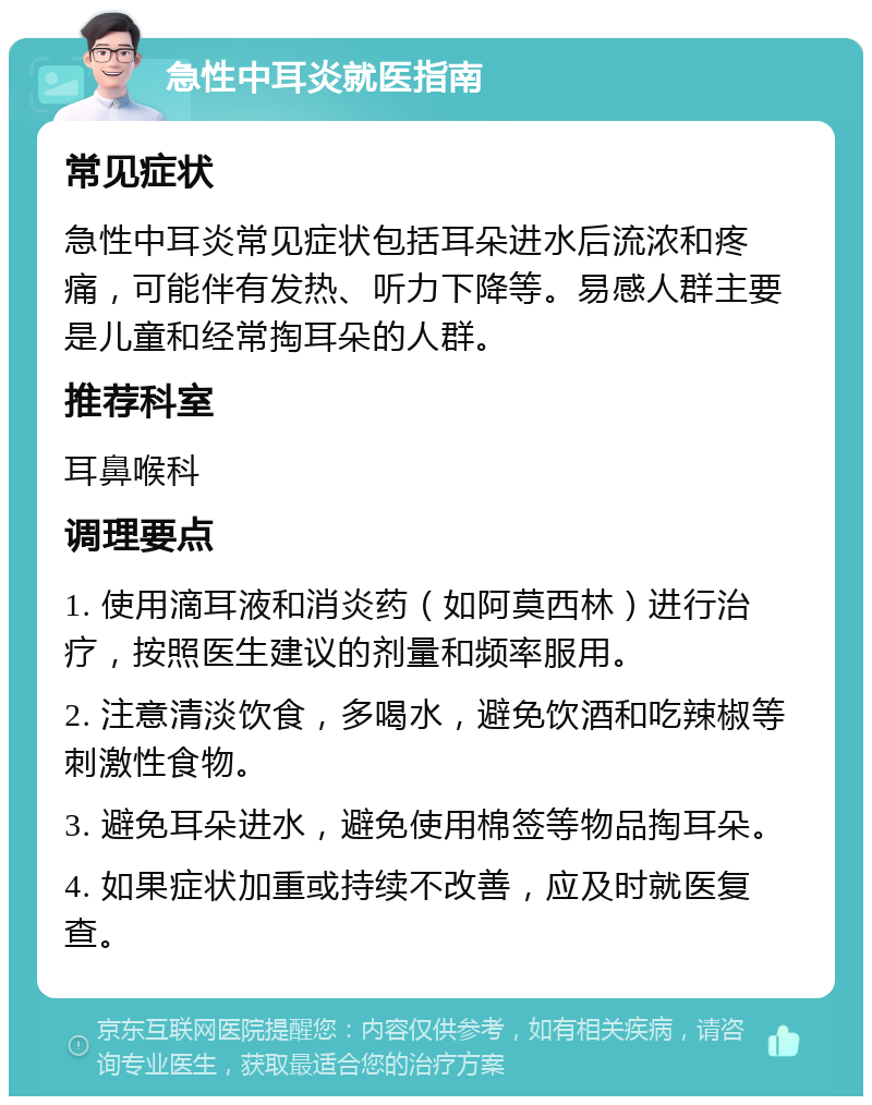 急性中耳炎就医指南 常见症状 急性中耳炎常见症状包括耳朵进水后流浓和疼痛，可能伴有发热、听力下降等。易感人群主要是儿童和经常掏耳朵的人群。 推荐科室 耳鼻喉科 调理要点 1. 使用滴耳液和消炎药（如阿莫西林）进行治疗，按照医生建议的剂量和频率服用。 2. 注意清淡饮食，多喝水，避免饮酒和吃辣椒等刺激性食物。 3. 避免耳朵进水，避免使用棉签等物品掏耳朵。 4. 如果症状加重或持续不改善，应及时就医复查。