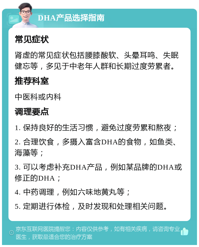 DHA产品选择指南 常见症状 肾虚的常见症状包括腰膝酸软、头晕耳鸣、失眠健忘等，多见于中老年人群和长期过度劳累者。 推荐科室 中医科或内科 调理要点 1. 保持良好的生活习惯，避免过度劳累和熬夜； 2. 合理饮食，多摄入富含DHA的食物，如鱼类、海藻等； 3. 可以考虑补充DHA产品，例如某品牌的DHA或修正的DHA； 4. 中药调理，例如六味地黄丸等； 5. 定期进行体检，及时发现和处理相关问题。