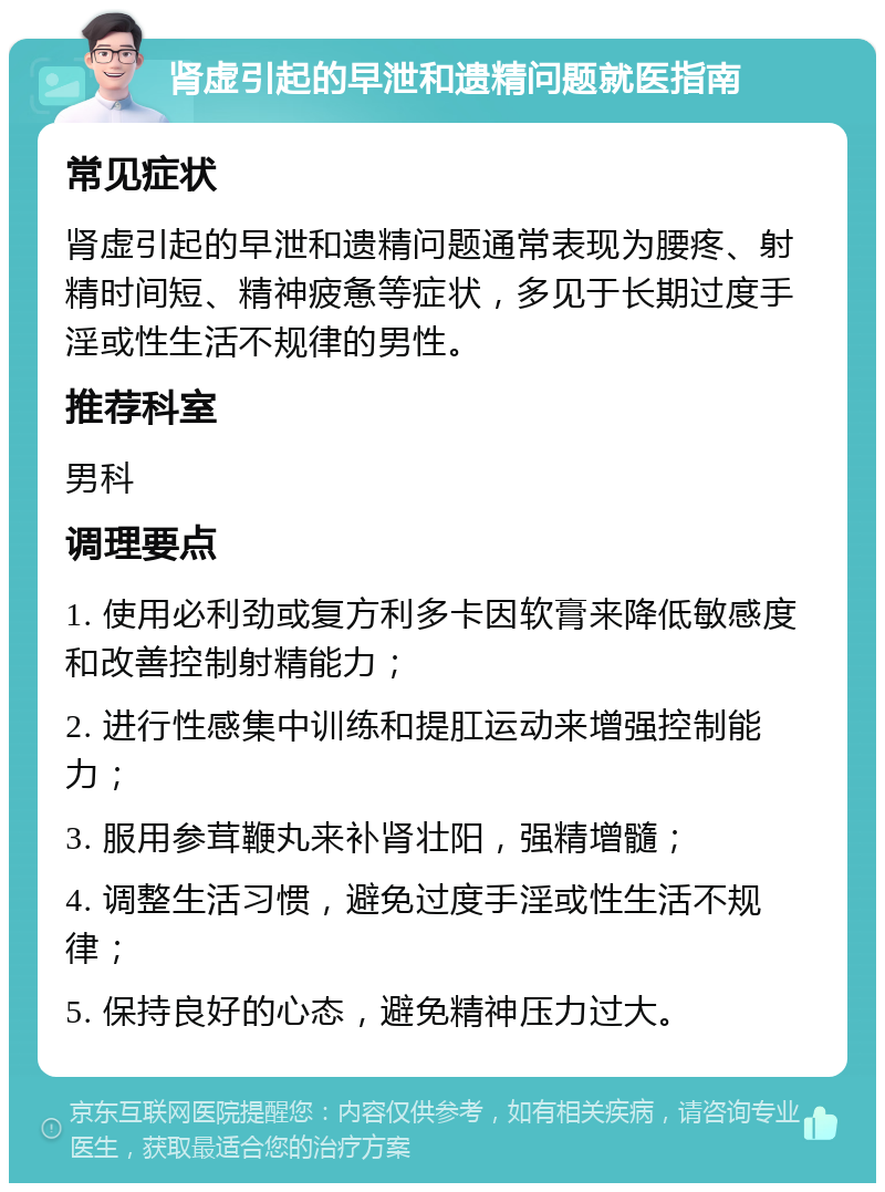 肾虚引起的早泄和遗精问题就医指南 常见症状 肾虚引起的早泄和遗精问题通常表现为腰疼、射精时间短、精神疲惫等症状，多见于长期过度手淫或性生活不规律的男性。 推荐科室 男科 调理要点 1. 使用必利劲或复方利多卡因软膏来降低敏感度和改善控制射精能力； 2. 进行性感集中训练和提肛运动来增强控制能力； 3. 服用参茸鞭丸来补肾壮阳，强精增髓； 4. 调整生活习惯，避免过度手淫或性生活不规律； 5. 保持良好的心态，避免精神压力过大。