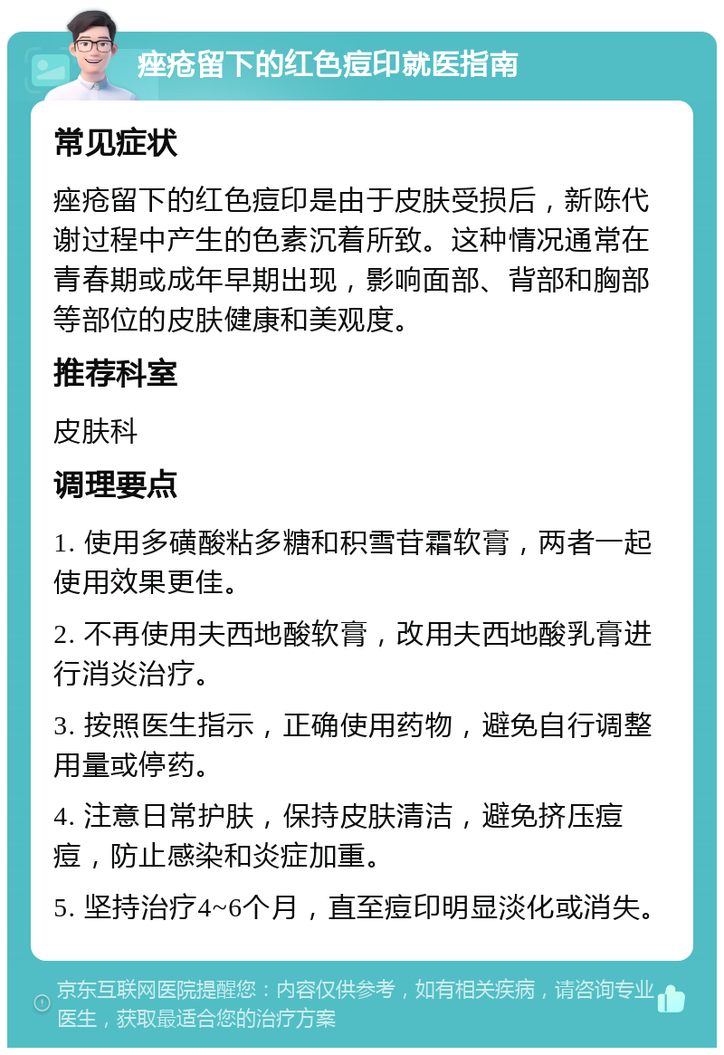 痤疮留下的红色痘印就医指南 常见症状 痤疮留下的红色痘印是由于皮肤受损后，新陈代谢过程中产生的色素沉着所致。这种情况通常在青春期或成年早期出现，影响面部、背部和胸部等部位的皮肤健康和美观度。 推荐科室 皮肤科 调理要点 1. 使用多磺酸粘多糖和积雪苷霜软膏，两者一起使用效果更佳。 2. 不再使用夫西地酸软膏，改用夫西地酸乳膏进行消炎治疗。 3. 按照医生指示，正确使用药物，避免自行调整用量或停药。 4. 注意日常护肤，保持皮肤清洁，避免挤压痘痘，防止感染和炎症加重。 5. 坚持治疗4~6个月，直至痘印明显淡化或消失。