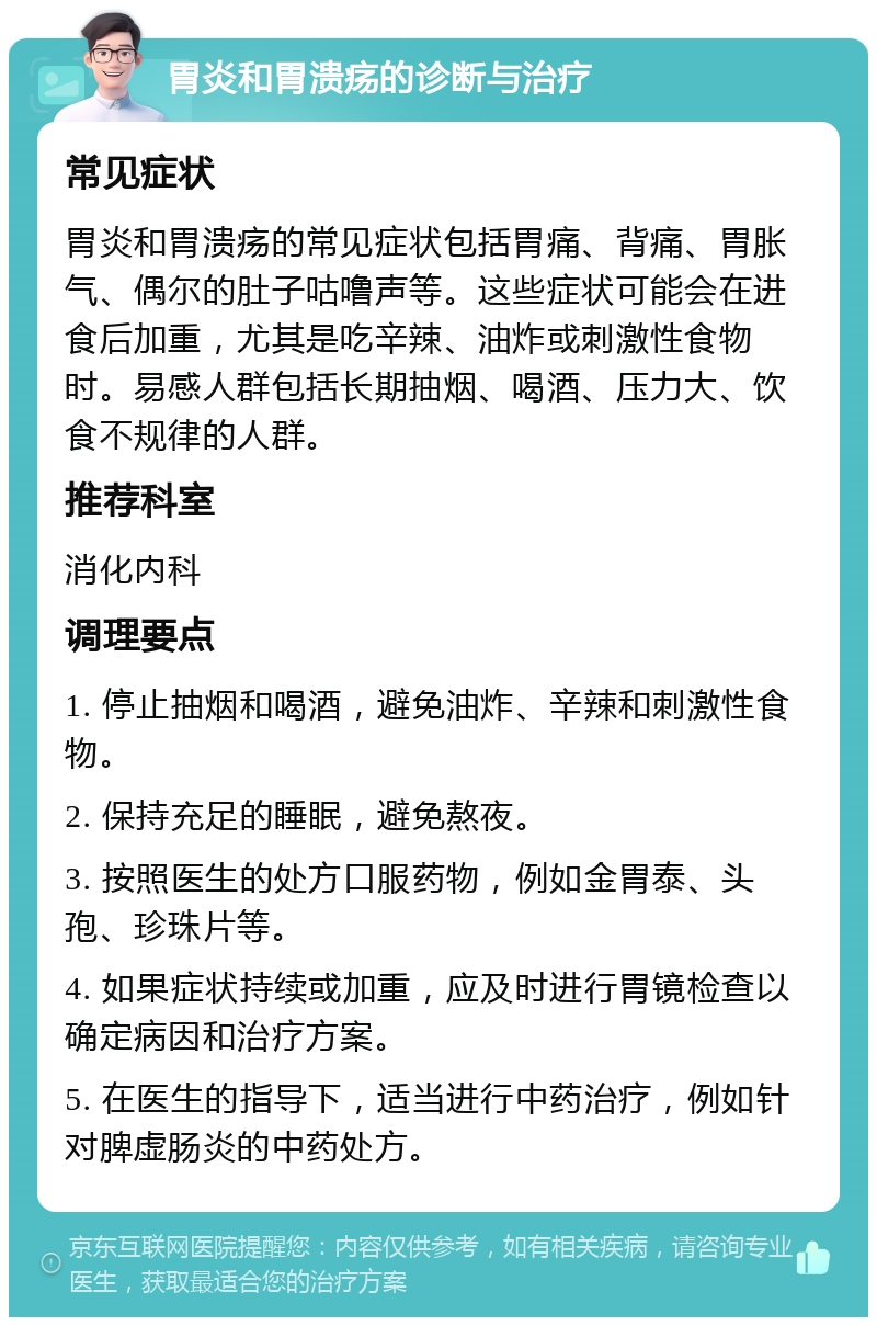 胃炎和胃溃疡的诊断与治疗 常见症状 胃炎和胃溃疡的常见症状包括胃痛、背痛、胃胀气、偶尔的肚子咕噜声等。这些症状可能会在进食后加重，尤其是吃辛辣、油炸或刺激性食物时。易感人群包括长期抽烟、喝酒、压力大、饮食不规律的人群。 推荐科室 消化内科 调理要点 1. 停止抽烟和喝酒，避免油炸、辛辣和刺激性食物。 2. 保持充足的睡眠，避免熬夜。 3. 按照医生的处方口服药物，例如金胃泰、头孢、珍珠片等。 4. 如果症状持续或加重，应及时进行胃镜检查以确定病因和治疗方案。 5. 在医生的指导下，适当进行中药治疗，例如针对脾虚肠炎的中药处方。