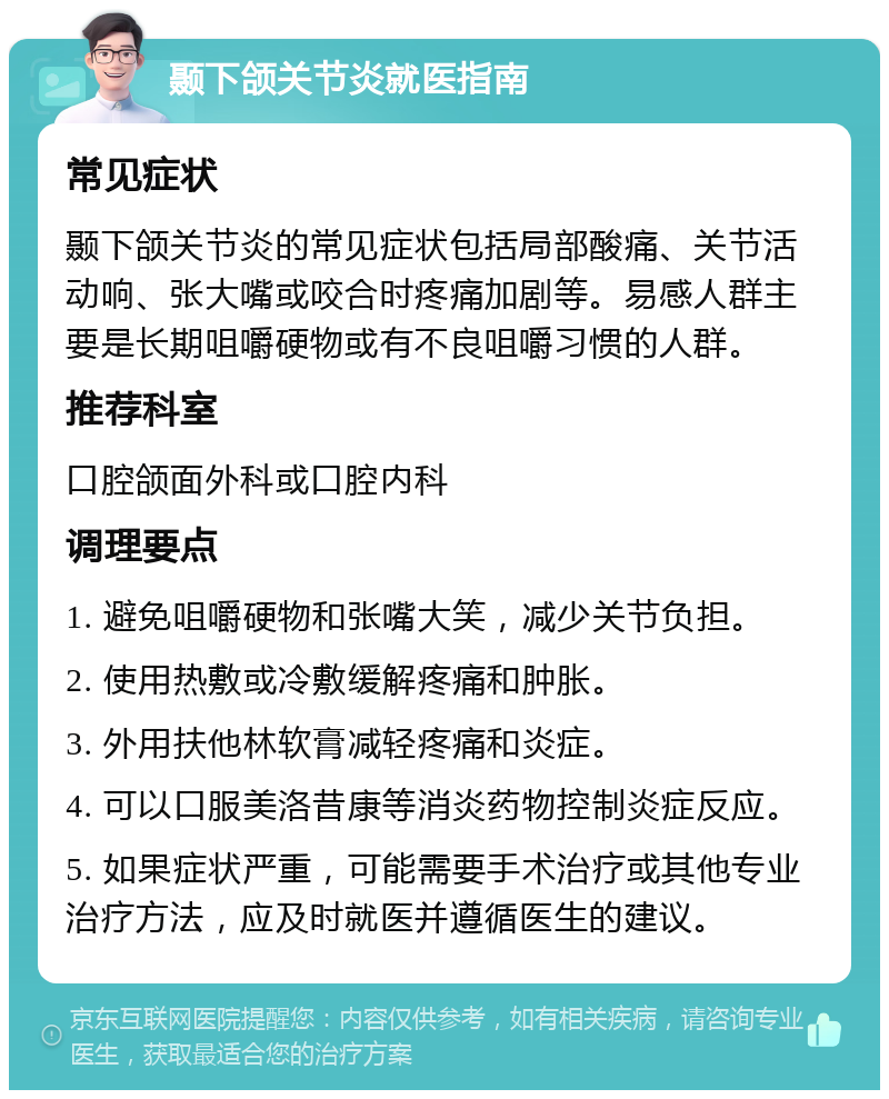 颞下颌关节炎就医指南 常见症状 颞下颌关节炎的常见症状包括局部酸痛、关节活动响、张大嘴或咬合时疼痛加剧等。易感人群主要是长期咀嚼硬物或有不良咀嚼习惯的人群。 推荐科室 口腔颌面外科或口腔内科 调理要点 1. 避免咀嚼硬物和张嘴大笑，减少关节负担。 2. 使用热敷或冷敷缓解疼痛和肿胀。 3. 外用扶他林软膏减轻疼痛和炎症。 4. 可以口服美洛昔康等消炎药物控制炎症反应。 5. 如果症状严重，可能需要手术治疗或其他专业治疗方法，应及时就医并遵循医生的建议。