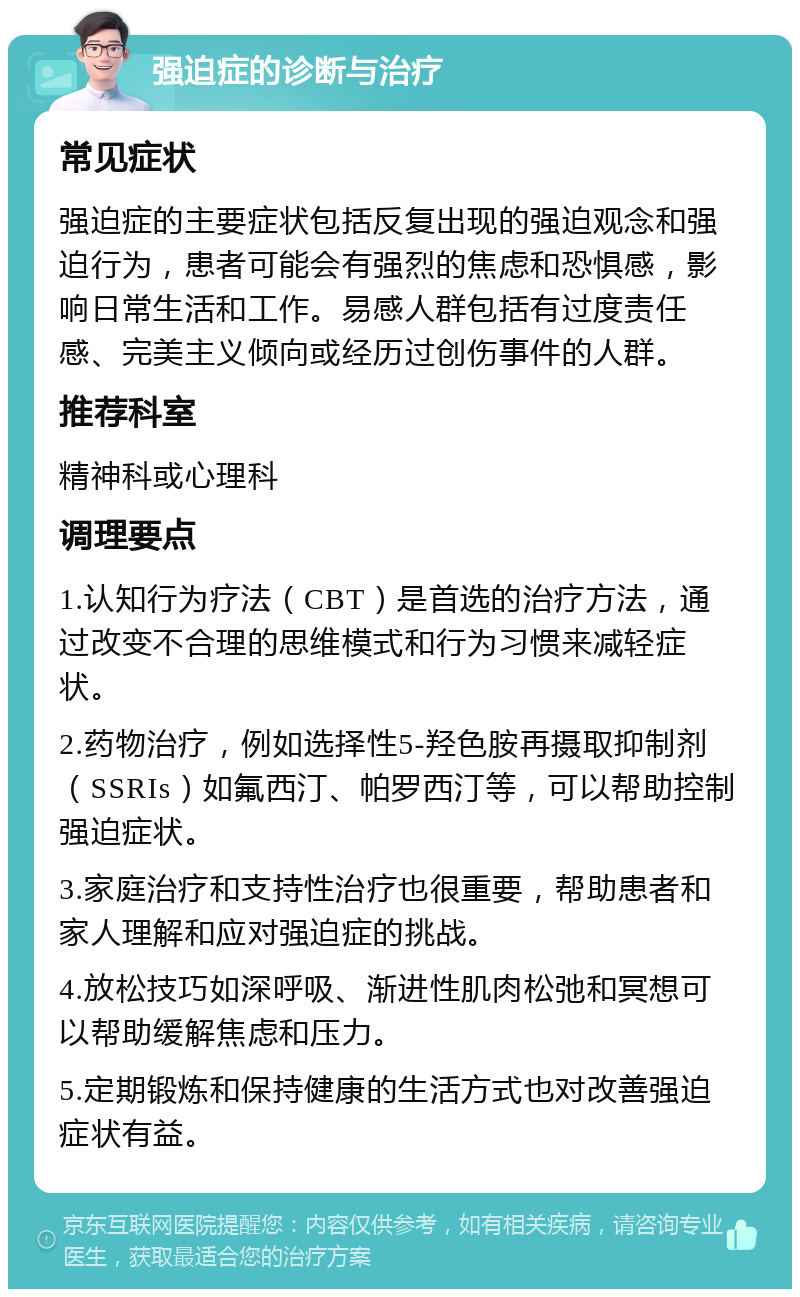 强迫症的诊断与治疗 常见症状 强迫症的主要症状包括反复出现的强迫观念和强迫行为，患者可能会有强烈的焦虑和恐惧感，影响日常生活和工作。易感人群包括有过度责任感、完美主义倾向或经历过创伤事件的人群。 推荐科室 精神科或心理科 调理要点 1.认知行为疗法（CBT）是首选的治疗方法，通过改变不合理的思维模式和行为习惯来减轻症状。 2.药物治疗，例如选择性5-羟色胺再摄取抑制剂（SSRIs）如氟西汀、帕罗西汀等，可以帮助控制强迫症状。 3.家庭治疗和支持性治疗也很重要，帮助患者和家人理解和应对强迫症的挑战。 4.放松技巧如深呼吸、渐进性肌肉松弛和冥想可以帮助缓解焦虑和压力。 5.定期锻炼和保持健康的生活方式也对改善强迫症状有益。