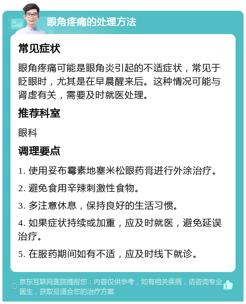 眼角疼痛的处理方法 常见症状 眼角疼痛可能是眼角炎引起的不适症状，常见于眨眼时，尤其是在早晨醒来后。这种情况可能与肾虚有关，需要及时就医处理。 推荐科室 眼科 调理要点 1. 使用妥布霉素地塞米松眼药膏进行外涂治疗。 2. 避免食用辛辣刺激性食物。 3. 多注意休息，保持良好的生活习惯。 4. 如果症状持续或加重，应及时就医，避免延误治疗。 5. 在服药期间如有不适，应及时线下就诊。