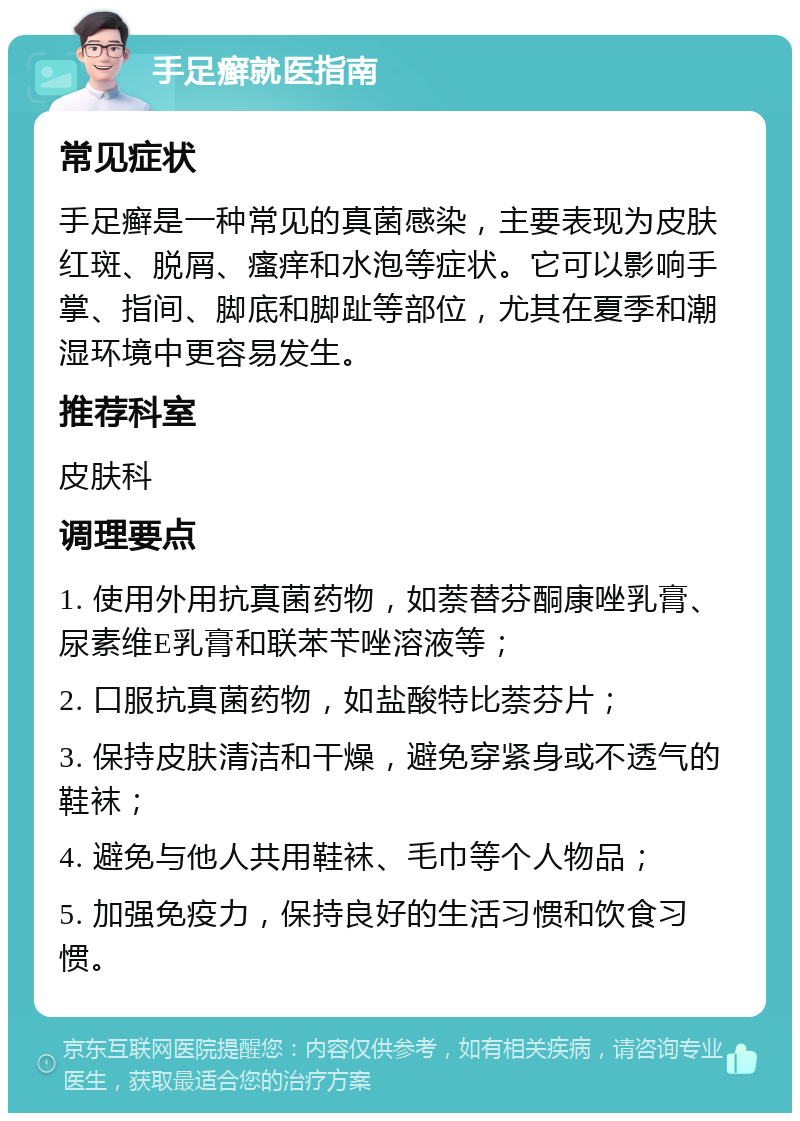 手足癣就医指南 常见症状 手足癣是一种常见的真菌感染，主要表现为皮肤红斑、脱屑、瘙痒和水泡等症状。它可以影响手掌、指间、脚底和脚趾等部位，尤其在夏季和潮湿环境中更容易发生。 推荐科室 皮肤科 调理要点 1. 使用外用抗真菌药物，如萘替芬酮康唑乳膏、尿素维E乳膏和联苯苄唑溶液等； 2. 口服抗真菌药物，如盐酸特比萘芬片； 3. 保持皮肤清洁和干燥，避免穿紧身或不透气的鞋袜； 4. 避免与他人共用鞋袜、毛巾等个人物品； 5. 加强免疫力，保持良好的生活习惯和饮食习惯。