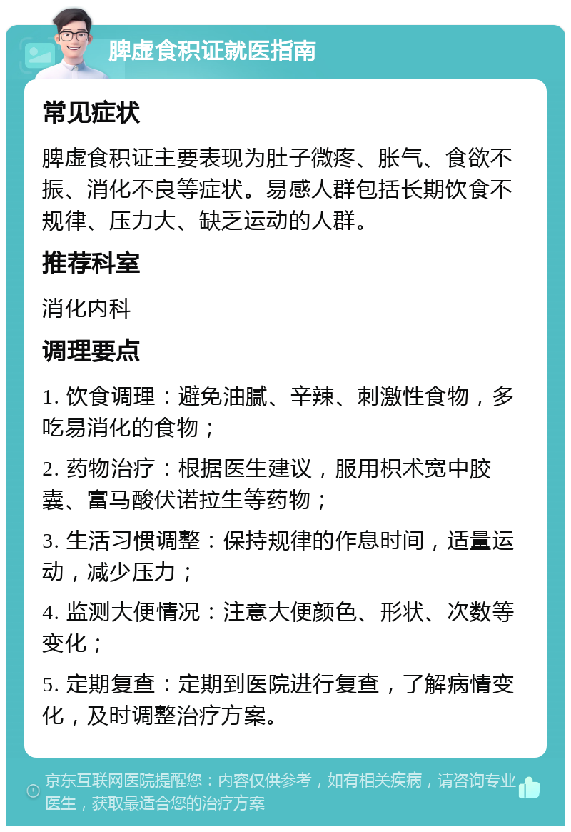 脾虚食积证就医指南 常见症状 脾虚食积证主要表现为肚子微疼、胀气、食欲不振、消化不良等症状。易感人群包括长期饮食不规律、压力大、缺乏运动的人群。 推荐科室 消化内科 调理要点 1. 饮食调理：避免油腻、辛辣、刺激性食物，多吃易消化的食物； 2. 药物治疗：根据医生建议，服用枳术宽中胶囊、富马酸伏诺拉生等药物； 3. 生活习惯调整：保持规律的作息时间，适量运动，减少压力； 4. 监测大便情况：注意大便颜色、形状、次数等变化； 5. 定期复查：定期到医院进行复查，了解病情变化，及时调整治疗方案。