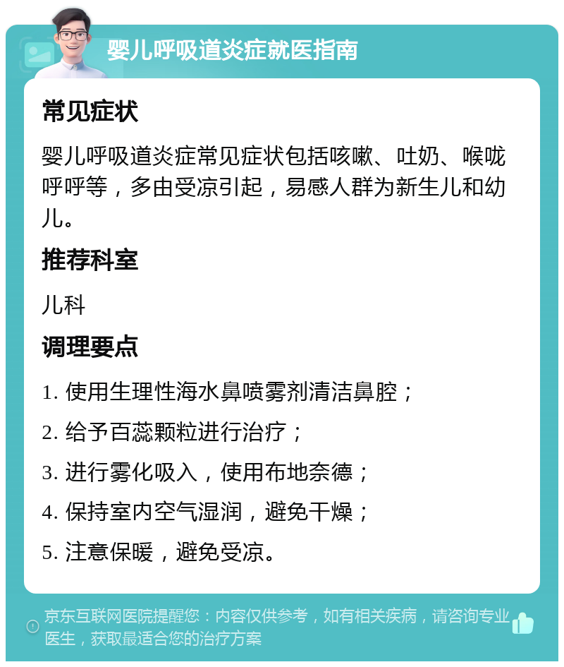 婴儿呼吸道炎症就医指南 常见症状 婴儿呼吸道炎症常见症状包括咳嗽、吐奶、喉咙呼呼等，多由受凉引起，易感人群为新生儿和幼儿。 推荐科室 儿科 调理要点 1. 使用生理性海水鼻喷雾剂清洁鼻腔； 2. 给予百蕊颗粒进行治疗； 3. 进行雾化吸入，使用布地奈德； 4. 保持室内空气湿润，避免干燥； 5. 注意保暖，避免受凉。