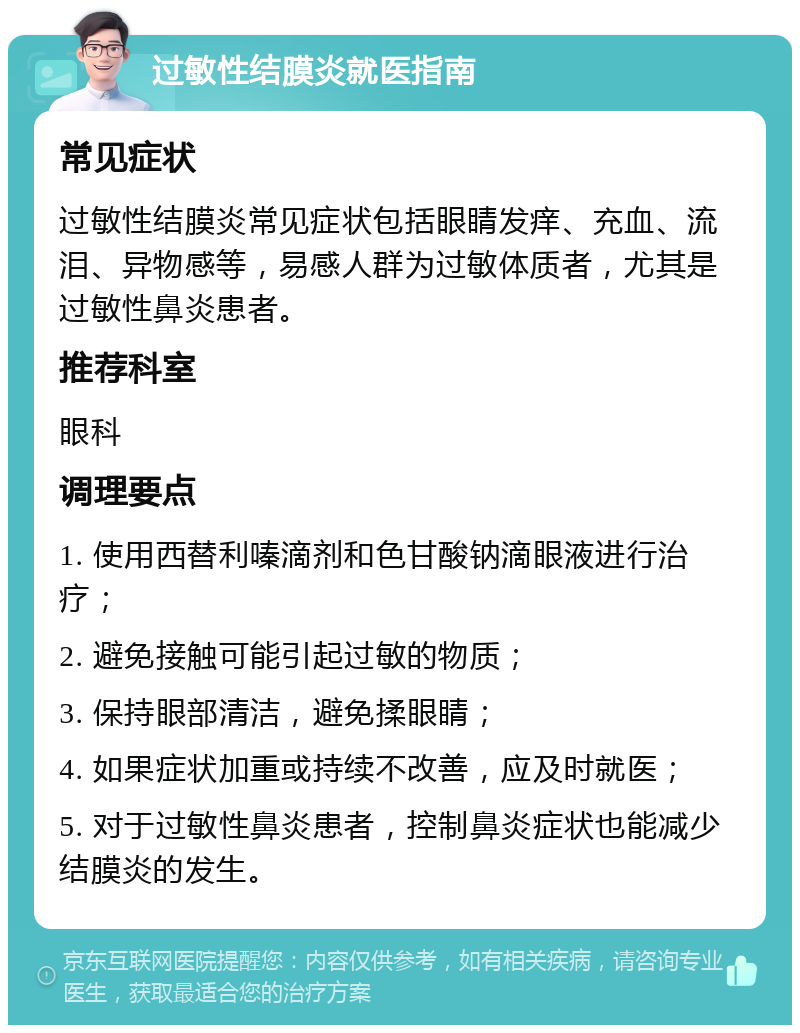 过敏性结膜炎就医指南 常见症状 过敏性结膜炎常见症状包括眼睛发痒、充血、流泪、异物感等，易感人群为过敏体质者，尤其是过敏性鼻炎患者。 推荐科室 眼科 调理要点 1. 使用西替利嗪滴剂和色甘酸钠滴眼液进行治疗； 2. 避免接触可能引起过敏的物质； 3. 保持眼部清洁，避免揉眼睛； 4. 如果症状加重或持续不改善，应及时就医； 5. 对于过敏性鼻炎患者，控制鼻炎症状也能减少结膜炎的发生。