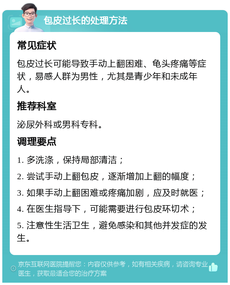 包皮过长的处理方法 常见症状 包皮过长可能导致手动上翻困难、龟头疼痛等症状，易感人群为男性，尤其是青少年和未成年人。 推荐科室 泌尿外科或男科专科。 调理要点 1. 多洗涤，保持局部清洁； 2. 尝试手动上翻包皮，逐渐增加上翻的幅度； 3. 如果手动上翻困难或疼痛加剧，应及时就医； 4. 在医生指导下，可能需要进行包皮环切术； 5. 注意性生活卫生，避免感染和其他并发症的发生。