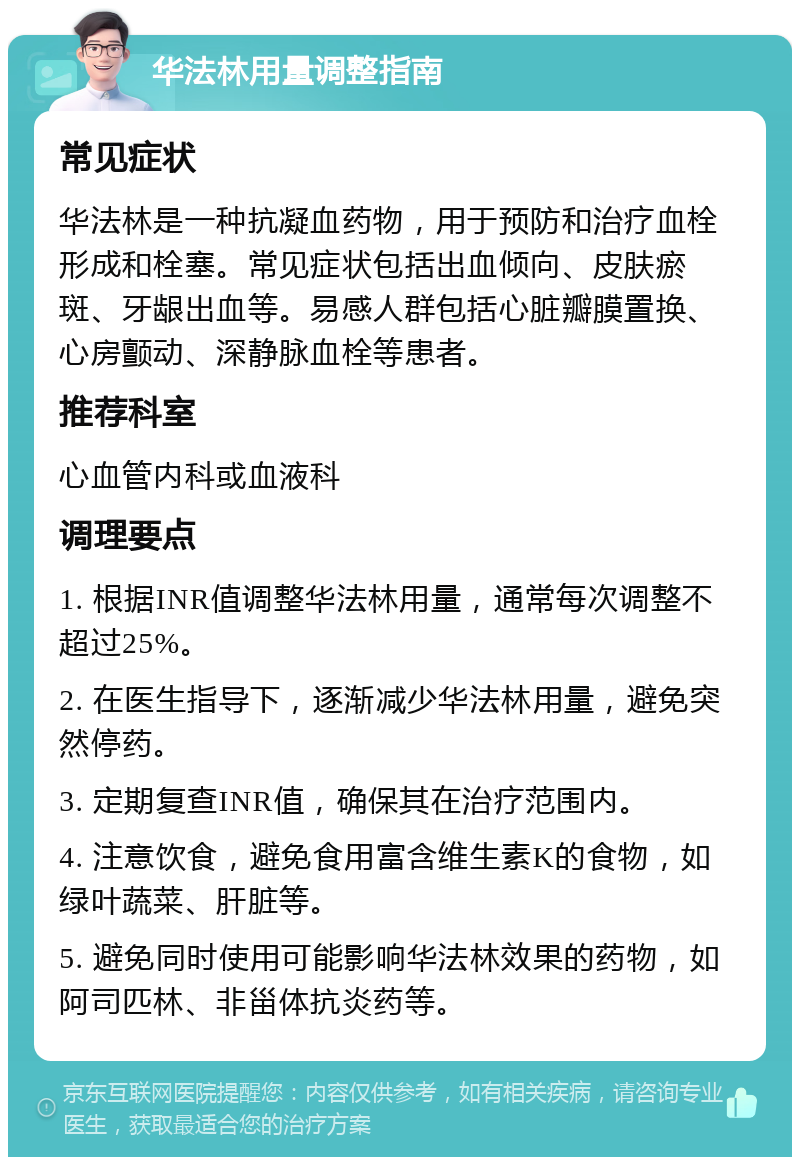 华法林用量调整指南 常见症状 华法林是一种抗凝血药物，用于预防和治疗血栓形成和栓塞。常见症状包括出血倾向、皮肤瘀斑、牙龈出血等。易感人群包括心脏瓣膜置换、心房颤动、深静脉血栓等患者。 推荐科室 心血管内科或血液科 调理要点 1. 根据INR值调整华法林用量，通常每次调整不超过25%。 2. 在医生指导下，逐渐减少华法林用量，避免突然停药。 3. 定期复查INR值，确保其在治疗范围内。 4. 注意饮食，避免食用富含维生素K的食物，如绿叶蔬菜、肝脏等。 5. 避免同时使用可能影响华法林效果的药物，如阿司匹林、非甾体抗炎药等。