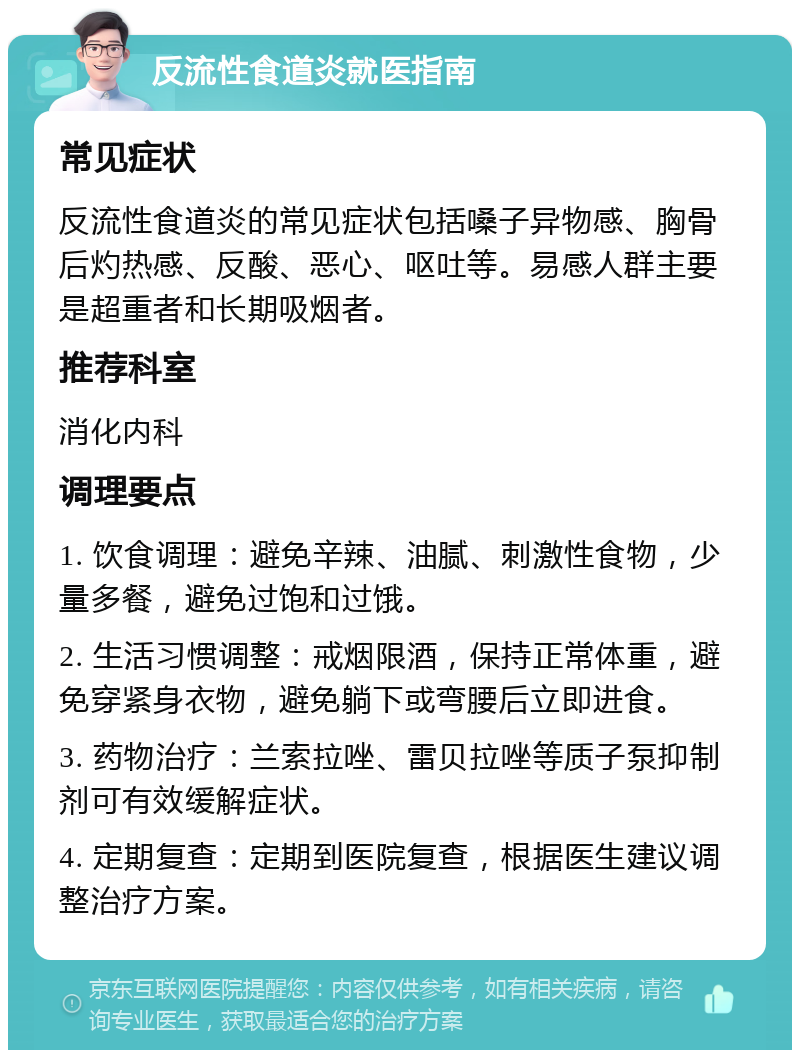 反流性食道炎就医指南 常见症状 反流性食道炎的常见症状包括嗓子异物感、胸骨后灼热感、反酸、恶心、呕吐等。易感人群主要是超重者和长期吸烟者。 推荐科室 消化内科 调理要点 1. 饮食调理：避免辛辣、油腻、刺激性食物，少量多餐，避免过饱和过饿。 2. 生活习惯调整：戒烟限酒，保持正常体重，避免穿紧身衣物，避免躺下或弯腰后立即进食。 3. 药物治疗：兰索拉唑、雷贝拉唑等质子泵抑制剂可有效缓解症状。 4. 定期复查：定期到医院复查，根据医生建议调整治疗方案。