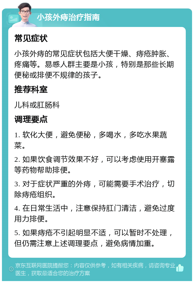 小孩外痔治疗指南 常见症状 小孩外痔的常见症状包括大便干燥、痔疮肿胀、疼痛等。易感人群主要是小孩，特别是那些长期便秘或排便不规律的孩子。 推荐科室 儿科或肛肠科 调理要点 1. 软化大便，避免便秘，多喝水，多吃水果蔬菜。 2. 如果饮食调节效果不好，可以考虑使用开塞露等药物帮助排便。 3. 对于症状严重的外痔，可能需要手术治疗，切除痔疮组织。 4. 在日常生活中，注意保持肛门清洁，避免过度用力排便。 5. 如果痔疮不引起明显不适，可以暂时不处理，但仍需注意上述调理要点，避免病情加重。