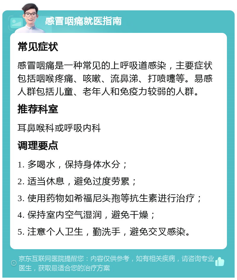 感冒咽痛就医指南 常见症状 感冒咽痛是一种常见的上呼吸道感染，主要症状包括咽喉疼痛、咳嗽、流鼻涕、打喷嚏等。易感人群包括儿童、老年人和免疫力较弱的人群。 推荐科室 耳鼻喉科或呼吸内科 调理要点 1. 多喝水，保持身体水分； 2. 适当休息，避免过度劳累； 3. 使用药物如希福尼头孢等抗生素进行治疗； 4. 保持室内空气湿润，避免干燥； 5. 注意个人卫生，勤洗手，避免交叉感染。