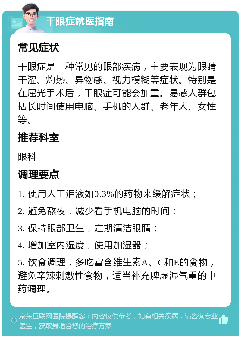 干眼症就医指南 常见症状 干眼症是一种常见的眼部疾病，主要表现为眼睛干涩、灼热、异物感、视力模糊等症状。特别是在屈光手术后，干眼症可能会加重。易感人群包括长时间使用电脑、手机的人群、老年人、女性等。 推荐科室 眼科 调理要点 1. 使用人工泪液如0.3%的药物来缓解症状； 2. 避免熬夜，减少看手机电脑的时间； 3. 保持眼部卫生，定期清洁眼睛； 4. 增加室内湿度，使用加湿器； 5. 饮食调理，多吃富含维生素A、C和E的食物，避免辛辣刺激性食物，适当补充脾虚湿气重的中药调理。