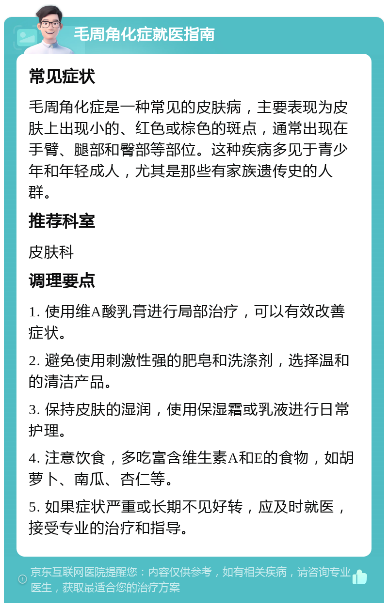 毛周角化症就医指南 常见症状 毛周角化症是一种常见的皮肤病，主要表现为皮肤上出现小的、红色或棕色的斑点，通常出现在手臂、腿部和臀部等部位。这种疾病多见于青少年和年轻成人，尤其是那些有家族遗传史的人群。 推荐科室 皮肤科 调理要点 1. 使用维A酸乳膏进行局部治疗，可以有效改善症状。 2. 避免使用刺激性强的肥皂和洗涤剂，选择温和的清洁产品。 3. 保持皮肤的湿润，使用保湿霜或乳液进行日常护理。 4. 注意饮食，多吃富含维生素A和E的食物，如胡萝卜、南瓜、杏仁等。 5. 如果症状严重或长期不见好转，应及时就医，接受专业的治疗和指导。