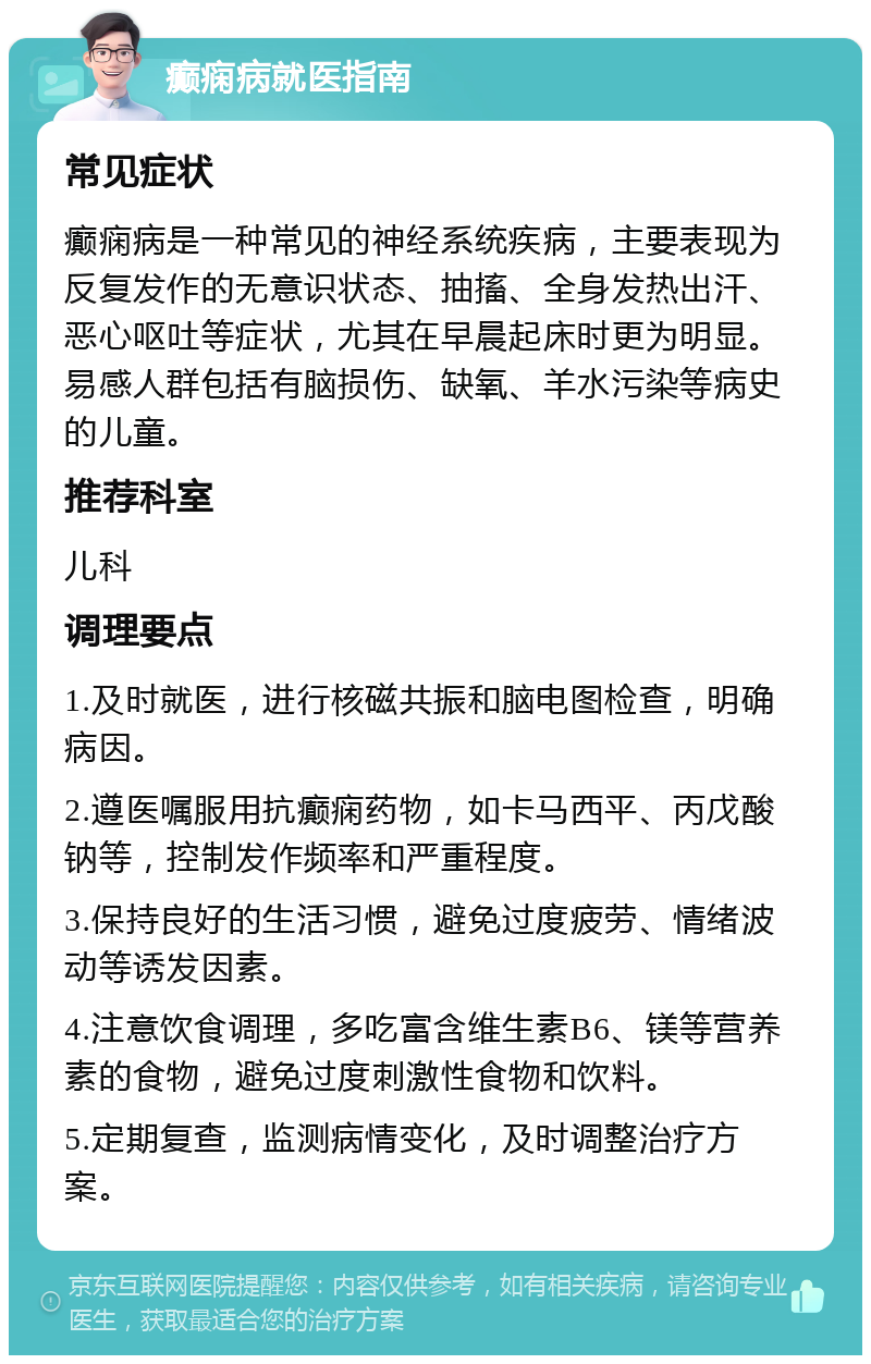 癫痫病就医指南 常见症状 癫痫病是一种常见的神经系统疾病，主要表现为反复发作的无意识状态、抽搐、全身发热出汗、恶心呕吐等症状，尤其在早晨起床时更为明显。易感人群包括有脑损伤、缺氧、羊水污染等病史的儿童。 推荐科室 儿科 调理要点 1.及时就医，进行核磁共振和脑电图检查，明确病因。 2.遵医嘱服用抗癫痫药物，如卡马西平、丙戊酸钠等，控制发作频率和严重程度。 3.保持良好的生活习惯，避免过度疲劳、情绪波动等诱发因素。 4.注意饮食调理，多吃富含维生素B6、镁等营养素的食物，避免过度刺激性食物和饮料。 5.定期复查，监测病情变化，及时调整治疗方案。