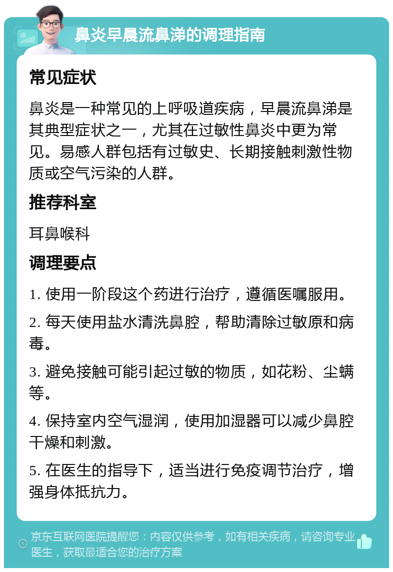 鼻炎早晨流鼻涕的调理指南 常见症状 鼻炎是一种常见的上呼吸道疾病，早晨流鼻涕是其典型症状之一，尤其在过敏性鼻炎中更为常见。易感人群包括有过敏史、长期接触刺激性物质或空气污染的人群。 推荐科室 耳鼻喉科 调理要点 1. 使用一阶段这个药进行治疗，遵循医嘱服用。 2. 每天使用盐水清洗鼻腔，帮助清除过敏原和病毒。 3. 避免接触可能引起过敏的物质，如花粉、尘螨等。 4. 保持室内空气湿润，使用加湿器可以减少鼻腔干燥和刺激。 5. 在医生的指导下，适当进行免疫调节治疗，增强身体抵抗力。