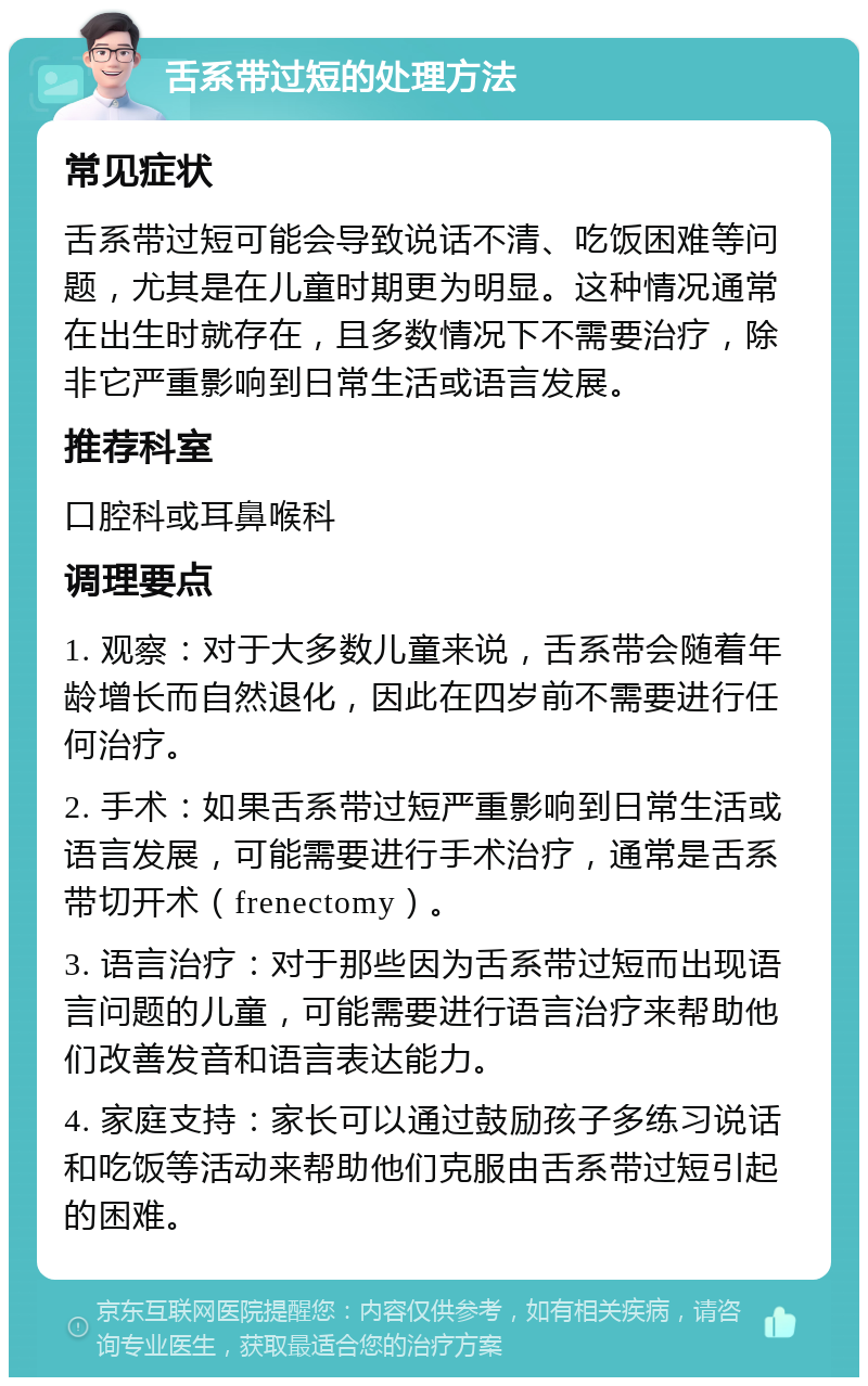 舌系带过短的处理方法 常见症状 舌系带过短可能会导致说话不清、吃饭困难等问题，尤其是在儿童时期更为明显。这种情况通常在出生时就存在，且多数情况下不需要治疗，除非它严重影响到日常生活或语言发展。 推荐科室 口腔科或耳鼻喉科 调理要点 1. 观察：对于大多数儿童来说，舌系带会随着年龄增长而自然退化，因此在四岁前不需要进行任何治疗。 2. 手术：如果舌系带过短严重影响到日常生活或语言发展，可能需要进行手术治疗，通常是舌系带切开术（frenectomy）。 3. 语言治疗：对于那些因为舌系带过短而出现语言问题的儿童，可能需要进行语言治疗来帮助他们改善发音和语言表达能力。 4. 家庭支持：家长可以通过鼓励孩子多练习说话和吃饭等活动来帮助他们克服由舌系带过短引起的困难。