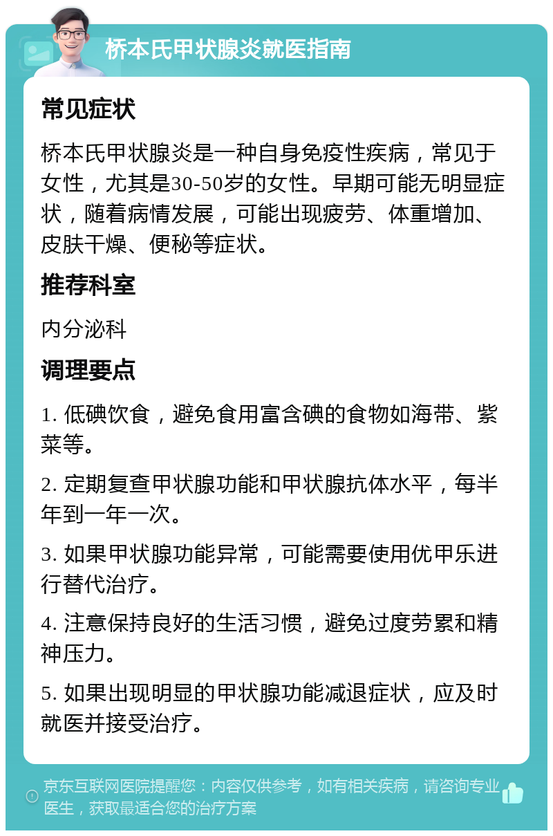 桥本氏甲状腺炎就医指南 常见症状 桥本氏甲状腺炎是一种自身免疫性疾病，常见于女性，尤其是30-50岁的女性。早期可能无明显症状，随着病情发展，可能出现疲劳、体重增加、皮肤干燥、便秘等症状。 推荐科室 内分泌科 调理要点 1. 低碘饮食，避免食用富含碘的食物如海带、紫菜等。 2. 定期复查甲状腺功能和甲状腺抗体水平，每半年到一年一次。 3. 如果甲状腺功能异常，可能需要使用优甲乐进行替代治疗。 4. 注意保持良好的生活习惯，避免过度劳累和精神压力。 5. 如果出现明显的甲状腺功能减退症状，应及时就医并接受治疗。