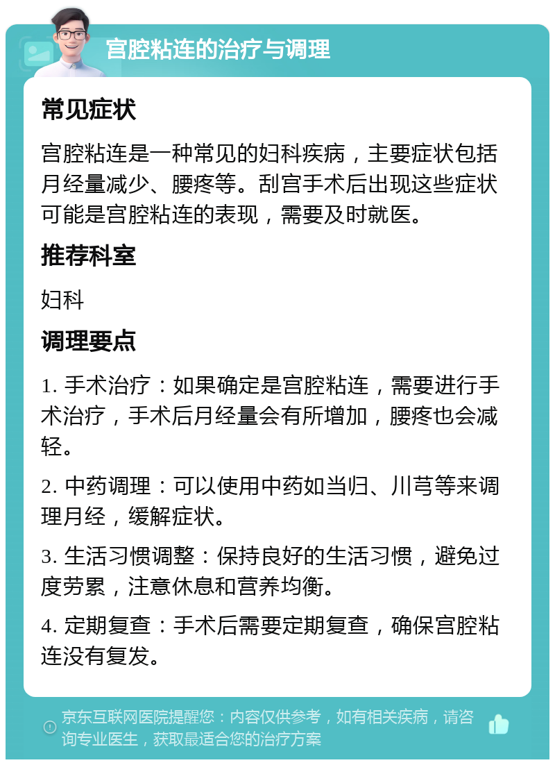 宫腔粘连的治疗与调理 常见症状 宫腔粘连是一种常见的妇科疾病，主要症状包括月经量减少、腰疼等。刮宫手术后出现这些症状可能是宫腔粘连的表现，需要及时就医。 推荐科室 妇科 调理要点 1. 手术治疗：如果确定是宫腔粘连，需要进行手术治疗，手术后月经量会有所增加，腰疼也会减轻。 2. 中药调理：可以使用中药如当归、川芎等来调理月经，缓解症状。 3. 生活习惯调整：保持良好的生活习惯，避免过度劳累，注意休息和营养均衡。 4. 定期复查：手术后需要定期复查，确保宫腔粘连没有复发。