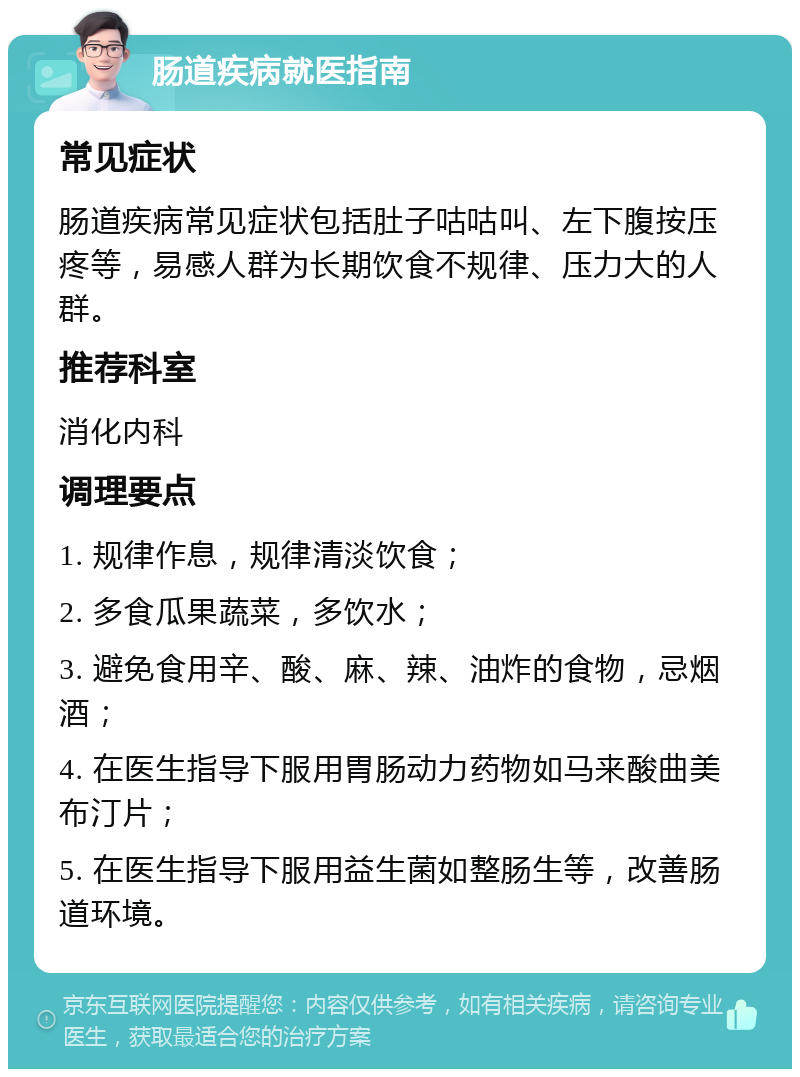 肠道疾病就医指南 常见症状 肠道疾病常见症状包括肚子咕咕叫、左下腹按压疼等，易感人群为长期饮食不规律、压力大的人群。 推荐科室 消化内科 调理要点 1. 规律作息，规律清淡饮食； 2. 多食瓜果蔬菜，多饮水； 3. 避免食用辛、酸、麻、辣、油炸的食物，忌烟酒； 4. 在医生指导下服用胃肠动力药物如马来酸曲美布汀片； 5. 在医生指导下服用益生菌如整肠生等，改善肠道环境。