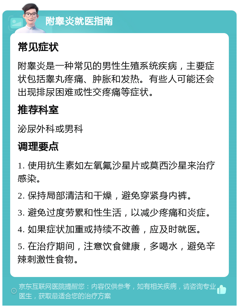 附睾炎就医指南 常见症状 附睾炎是一种常见的男性生殖系统疾病，主要症状包括睾丸疼痛、肿胀和发热。有些人可能还会出现排尿困难或性交疼痛等症状。 推荐科室 泌尿外科或男科 调理要点 1. 使用抗生素如左氧氟沙星片或莫西沙星来治疗感染。 2. 保持局部清洁和干燥，避免穿紧身内裤。 3. 避免过度劳累和性生活，以减少疼痛和炎症。 4. 如果症状加重或持续不改善，应及时就医。 5. 在治疗期间，注意饮食健康，多喝水，避免辛辣刺激性食物。