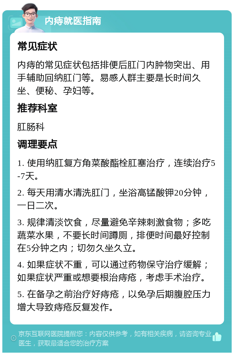 内痔就医指南 常见症状 内痔的常见症状包括排便后肛门内肿物突出、用手辅助回纳肛门等。易感人群主要是长时间久坐、便秘、孕妇等。 推荐科室 肛肠科 调理要点 1. 使用纳肛复方角菜酸酯栓肛塞治疗，连续治疗5-7天。 2. 每天用清水清洗肛门，坐浴高锰酸钾20分钟，一日二次。 3. 规律清淡饮食，尽量避免辛辣刺激食物；多吃蔬菜水果，不要长时间蹲厕，排便时间最好控制在5分钟之内；切勿久坐久立。 4. 如果症状不重，可以通过药物保守治疗缓解；如果症状严重或想要根治痔疮，考虑手术治疗。 5. 在备孕之前治疗好痔疮，以免孕后期腹腔压力增大导致痔疮反复发作。