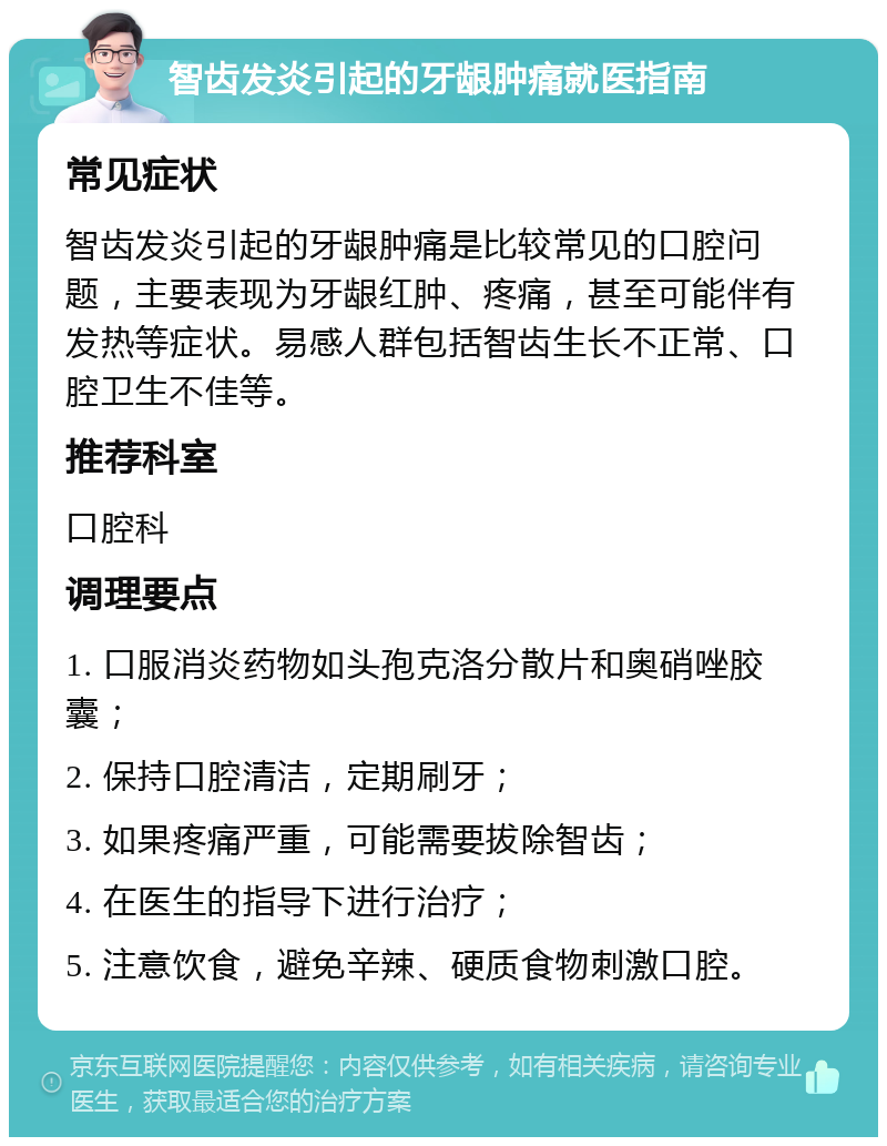 智齿发炎引起的牙龈肿痛就医指南 常见症状 智齿发炎引起的牙龈肿痛是比较常见的口腔问题，主要表现为牙龈红肿、疼痛，甚至可能伴有发热等症状。易感人群包括智齿生长不正常、口腔卫生不佳等。 推荐科室 口腔科 调理要点 1. 口服消炎药物如头孢克洛分散片和奥硝唑胶囊； 2. 保持口腔清洁，定期刷牙； 3. 如果疼痛严重，可能需要拔除智齿； 4. 在医生的指导下进行治疗； 5. 注意饮食，避免辛辣、硬质食物刺激口腔。