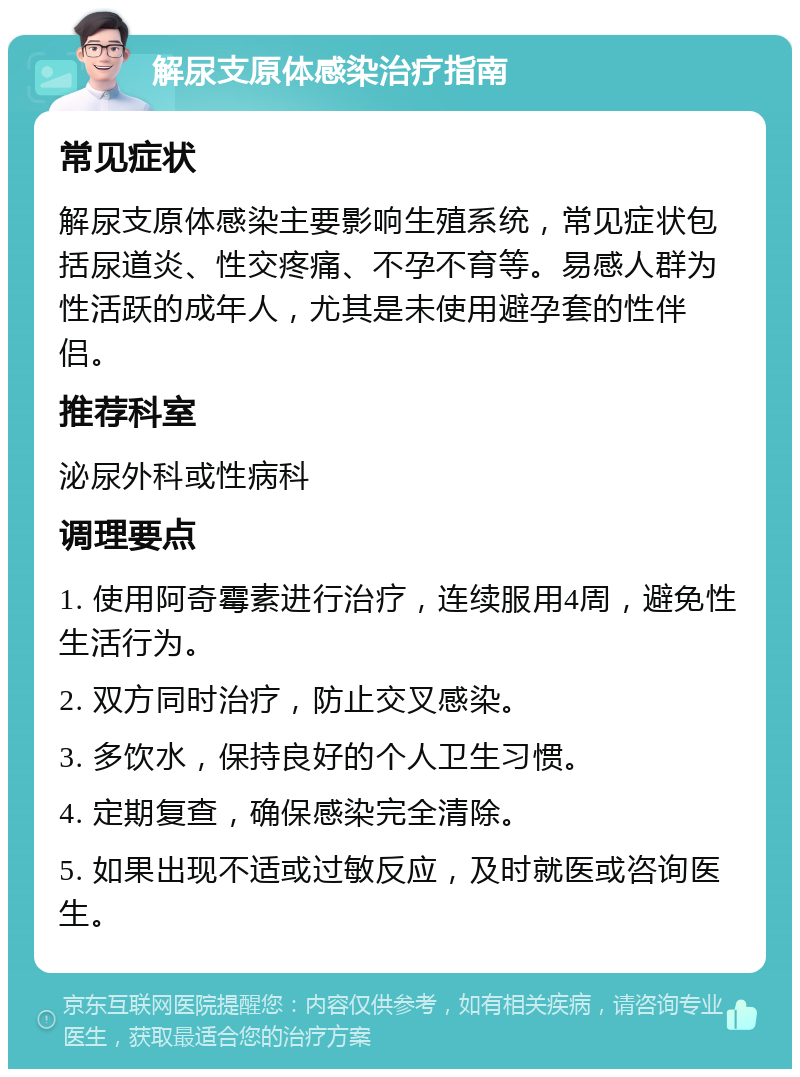 解尿支原体感染治疗指南 常见症状 解尿支原体感染主要影响生殖系统，常见症状包括尿道炎、性交疼痛、不孕不育等。易感人群为性活跃的成年人，尤其是未使用避孕套的性伴侣。 推荐科室 泌尿外科或性病科 调理要点 1. 使用阿奇霉素进行治疗，连续服用4周，避免性生活行为。 2. 双方同时治疗，防止交叉感染。 3. 多饮水，保持良好的个人卫生习惯。 4. 定期复查，确保感染完全清除。 5. 如果出现不适或过敏反应，及时就医或咨询医生。