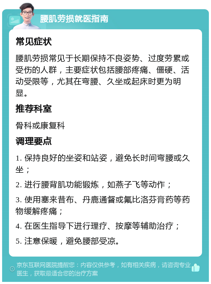 腰肌劳损就医指南 常见症状 腰肌劳损常见于长期保持不良姿势、过度劳累或受伤的人群，主要症状包括腰部疼痛、僵硬、活动受限等，尤其在弯腰、久坐或起床时更为明显。 推荐科室 骨科或康复科 调理要点 1. 保持良好的坐姿和站姿，避免长时间弯腰或久坐； 2. 进行腰背肌功能锻炼，如燕子飞等动作； 3. 使用塞来昔布、丹鹿通督或氟比洛芬膏药等药物缓解疼痛； 4. 在医生指导下进行理疗、按摩等辅助治疗； 5. 注意保暖，避免腰部受凉。