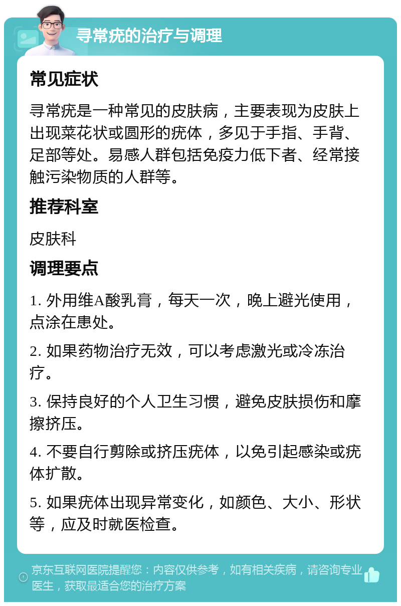 寻常疣的治疗与调理 常见症状 寻常疣是一种常见的皮肤病，主要表现为皮肤上出现菜花状或圆形的疣体，多见于手指、手背、足部等处。易感人群包括免疫力低下者、经常接触污染物质的人群等。 推荐科室 皮肤科 调理要点 1. 外用维A酸乳膏，每天一次，晚上避光使用，点涂在患处。 2. 如果药物治疗无效，可以考虑激光或冷冻治疗。 3. 保持良好的个人卫生习惯，避免皮肤损伤和摩擦挤压。 4. 不要自行剪除或挤压疣体，以免引起感染或疣体扩散。 5. 如果疣体出现异常变化，如颜色、大小、形状等，应及时就医检查。