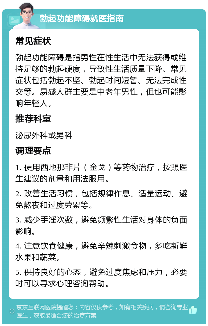 勃起功能障碍就医指南 常见症状 勃起功能障碍是指男性在性生活中无法获得或维持足够的勃起硬度，导致性生活质量下降。常见症状包括勃起不坚、勃起时间短暂、无法完成性交等。易感人群主要是中老年男性，但也可能影响年轻人。 推荐科室 泌尿外科或男科 调理要点 1. 使用西地那非片（金戈）等药物治疗，按照医生建议的剂量和用法服用。 2. 改善生活习惯，包括规律作息、适量运动、避免熬夜和过度劳累等。 3. 减少手淫次数，避免频繁性生活对身体的负面影响。 4. 注意饮食健康，避免辛辣刺激食物，多吃新鲜水果和蔬菜。 5. 保持良好的心态，避免过度焦虑和压力，必要时可以寻求心理咨询帮助。