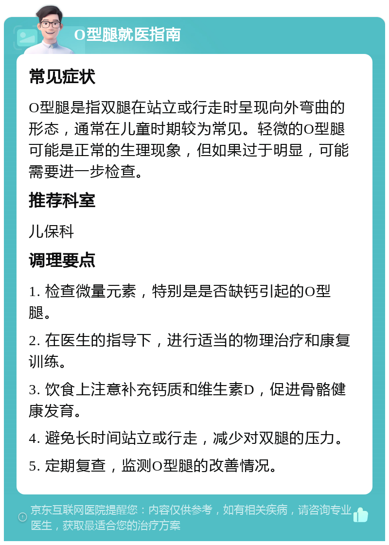 O型腿就医指南 常见症状 O型腿是指双腿在站立或行走时呈现向外弯曲的形态，通常在儿童时期较为常见。轻微的O型腿可能是正常的生理现象，但如果过于明显，可能需要进一步检查。 推荐科室 儿保科 调理要点 1. 检查微量元素，特别是是否缺钙引起的O型腿。 2. 在医生的指导下，进行适当的物理治疗和康复训练。 3. 饮食上注意补充钙质和维生素D，促进骨骼健康发育。 4. 避免长时间站立或行走，减少对双腿的压力。 5. 定期复查，监测O型腿的改善情况。