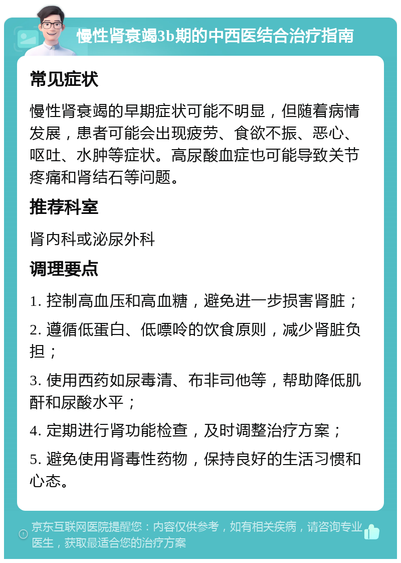 慢性肾衰竭3b期的中西医结合治疗指南 常见症状 慢性肾衰竭的早期症状可能不明显，但随着病情发展，患者可能会出现疲劳、食欲不振、恶心、呕吐、水肿等症状。高尿酸血症也可能导致关节疼痛和肾结石等问题。 推荐科室 肾内科或泌尿外科 调理要点 1. 控制高血压和高血糖，避免进一步损害肾脏； 2. 遵循低蛋白、低嘌呤的饮食原则，减少肾脏负担； 3. 使用西药如尿毒清、布非司他等，帮助降低肌酐和尿酸水平； 4. 定期进行肾功能检查，及时调整治疗方案； 5. 避免使用肾毒性药物，保持良好的生活习惯和心态。