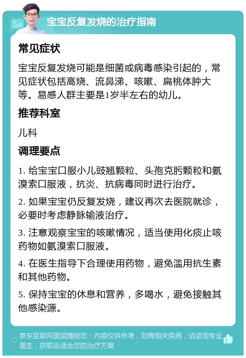 宝宝反复发烧的治疗指南 常见症状 宝宝反复发烧可能是细菌或病毒感染引起的，常见症状包括高烧、流鼻涕、咳嗽、扁桃体肿大等。易感人群主要是1岁半左右的幼儿。 推荐科室 儿科 调理要点 1. 给宝宝口服小儿豉翘颗粒、头孢克肟颗粒和氨溴索口服液，抗炎、抗病毒同时进行治疗。 2. 如果宝宝仍反复发烧，建议再次去医院就诊，必要时考虑静脉输液治疗。 3. 注意观察宝宝的咳嗽情况，适当使用化痰止咳药物如氨溴索口服液。 4. 在医生指导下合理使用药物，避免滥用抗生素和其他药物。 5. 保持宝宝的休息和营养，多喝水，避免接触其他感染源。